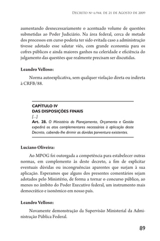 89
Decreto no
6.944, de 21 de Agosto de 2009
aumentando desnecessariamente o acentuado volume de questões
submetidas ao Poder Judiciário. Na área federal, cerca de metade
dos processos em curso poderia ter sido evitada caso a administração
tivesse adotado esse salutar viés, com grande economia para os
cofres públicos e ainda maiores ganhos na celeridade e eficiência do
julgamento das questões que realmente precisam ser discutidas.
Leandro Velloso:
Norma autoexplicativa, sem qualquer violação direta ou indireta
à CRFB/88.
CAPÍTULO IV
DAS DISPOSIÇÕES FINAIS
[...]
Art. 28. O Ministério do Planejamento, Orçamento e Gestão
expedirá os atos complementares necessários à aplicação deste
Decreto, cabendo-lhe dirimir as dúvidas porventura existentes.
Luciano Oliveira:
Ao MPOG foi outorgada a competência para estabelecer outras
normas, em complemento às deste decreto, a fim de explicitar
eventuais dúvidas ou incongruências aparentes que surjam à sua
aplicação. Esperamos que alguns dos presentes comentários sejam
adotados pelo Ministério, de forma a tornar o concurso público, ao
menos no âmbito do Poder Executivo federal, um instrumento mais
democrático e isonômico em nosso país.
Leandro Velloso:
Novamente demonstração da Supervisão Ministerial da Admi­
nistração Pública Federal.
 