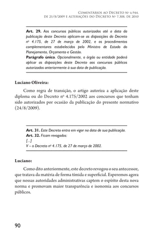 90
Comentários ao Decreto no
6.944,
de 21/8/2009 e alterações do Decreto no
7.308, de 2010
Art. 29. Aos concursos públicos autorizados até a data da
publicação deste Decreto aplicam-se as disposições do Decreto
no
4.175, de 27 de março de 2002, e os procedimentos
complementares estabelecidos pelo Ministro de Estado do
Planejamento, Orçamento e Gestão.
Parágrafo único. Opcionalmente, o órgão ou entidade poderá
aplicar as disposições deste Decreto aos concursos públicos
autorizados anteriormente à sua data de publicação.
Luciano Oliveira:
Como regra de transição, o artigo autoriza a aplicação deste
diploma ou do Decreto no
4.175/2002 aos concursos que tenham
sido autorizados por ocasião da publicação do presente normativo
(24/8/2009).
Art. 31. Este Decreto entra em vigor na data de sua publicação.
Art. 32. Ficam revogados:
[...]
V – o Decreto no
4.175, de 27 de março de 2002.
Luciano:
Comoditoanteriormente,estedecretorevogouoseuantecessor,
que tratava da matéria de forma tímida e superficial. Esperemos agora
que nossas autoridades administrativas captem o espírito desta nova
norma e promovam maior transparência e isonomia aos concursos
públicos.
 