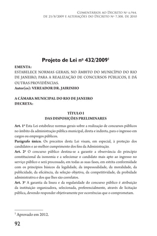 92
Comentários ao Decreto no
6.944,
de 21/8/2009 e alterações do Decreto no
7.308, de 2010
Projeto de Lei no 
432/20091
EMENTA:
ESTABELECE NORMAS GERAIS, NO ÂMBITO DO MUNICÍPIO DO RIO
DE JANEIRO, PARA A REALIZAÇÃO DE CONCURSOS PÚBLICOS, E DÁ
OUTRAS PROVIDÊNCIAS.
Autor(es): VEREADOR DR. JAIRINHO
A CÂMARA MUNICIPAL DO RIO DE JANEIRO
DECRETA:
TÍTULO I
DAS DISPOSIÇÕES PRELIMINARES
Art. 1o
Esta Lei estabelece normas gerais sobre a realização de concursos públicos
no âmbito da administração pública municipal, direta e indireta, para o ingresso em
cargos ou empregos públicos.
Parágrafo único. Os preceitos desta Lei visam, em especial, à proteção dos
candidatos e ao melhor cumprimento dos fins da Administração.
Art. 2o
O concurso público destina-se a garantir a observância do princípio
constitucional da isonomia e a selecionar o candidato mais apto ao ingresso no
serviço público e será processado, em todas as suas fases, em estrita conformidade
com os princípios básicos da legalidade, da impessoalidade, da moralidade, da
publicidade, da eficiência, da seleção objetiva, da competitividade, da probidade
administrativa e dos que lhes são correlatos.
Art. 3o
A garantia da lisura e da regularidade do concurso público é atribuição
da instituição organizadora, selecionada, preferencialmente, através de licitação
pública, devendo responder objetivamente por ocorrências que o comprometam.
1
Aprovado em 2012.
 