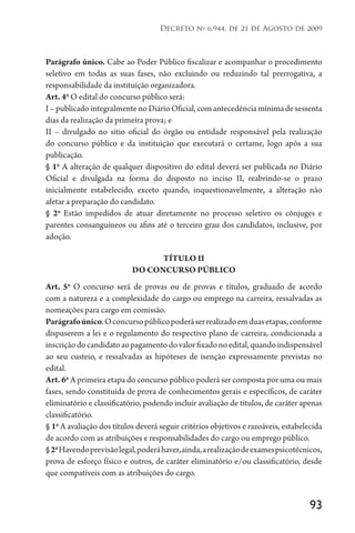 93
Decreto no
6.944, de 21 de Agosto de 2009
Parágrafo único. Cabe ao Poder Público fiscalizar e acompanhar o procedimento
seletivo em todas as suas fases, não excluindo ou reduzindo tal prerrogativa, a
responsabilidade da instituição organizadora.
Art. 4o
O edital do concurso público será:
I – publicado integralmente no Diário Oficial, com antecedência mínima de sessenta
dias da realização da primeira prova; e
II – divulgado no sitio oficial do órgão ou entidade responsável pela realização
do concurso público e da instituição que executará o certame, logo após a sua
publicação.
§ 1o
A alteração de qualquer dispositivo do edital deverá ser publicada no Diário
Oficial e divulgada na forma do disposto no inciso II, reabrindo-se o prazo
inicialmente estabelecido, exceto quando, inquestionavelmente, a alteração não
afetar a preparação do candidato.
§ 2o
Estão impedidos de atuar diretamente no processo seletivo os cônjuges e
parentes consanguíneos ou afins até o terceiro grau dos candidatos, inclusive, por
adoção.
TÍTULO II
DO CONCURSO PÚBLICO
Art. 5o
O concurso será de provas ou de provas e títulos, graduado de acordo
com a natureza e a complexidade do cargo ou emprego na carreira, ressalvadas as
nomeações para cargo em comissão.
Parágrafoúnico.Oconcursopúblicopoderáserrealizadoemduasetapas,conforme
dispuserem a lei e o regulamento do respectivo plano de carreira, condicionada a
inscriçãodocandidatoaopagamentodovalorfixadonoedital,quandoindispensável
ao seu custeio, e ressalvadas as hipóteses de isenção expressamente previstas no
edital.
Art. 6o
A primeira etapa do concurso público poderá ser composta por uma ou mais
fases, sendo constituída de prova de conhecimentos gerais e específicos, de caráter
eliminatório e classificatório, podendo incluir avaliação de títulos, de caráter apenas
classificatório.
§ 1o
A avaliação dos títulos deverá seguir critérios objetivos e razoáveis, estabelecida
de acordo com as atribuições e responsabilidades do cargo ou emprego público.
§2o
Havendoprevisãolegal,poderáhaver,ainda,arealizaçãodeexamespsicotécnicos,
prova de esforço físico e outros, de caráter eliminatório e/ou classificatório, desde
que compatíveis com as atribuições do cargo.
 