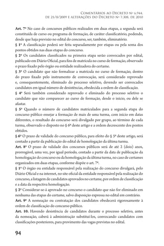 94
Comentários ao Decreto no
6.944,
de 21/8/2009 e alterações do Decreto no
7.308, de 2010
Art. 7o
No caso de concursos públicos realizados em duas etapas, a segunda será
constituída de curso ou programa de formação, de caráter classificatório, podendo,
desde que haja previsão no edital do concurso, ser, também, eliminatório.
§ 1o
A classificação poderá ser feita separadamente por etapas ou pela soma dos
pontos obtidos nas duas etapas do concurso.
§ 2o
Os candidatos classificados na primeira etapa serão convocados por edital,
publicado em Diário Oficial, para fins de matrícula no curso de formação, observado
o prazo fixado pelo órgão ou entidade realizadora do certame.
§ 3o
O candidato que não formalizar a matrícula no curso de formação, dentro
do prazo fixado pelo instrumento de convocação, será considerado reprovado
e, consequentemente, eliminado do processo seletivo, devendo ser convocados
candidatos em igual número de desistências, obedecida a ordem de classificação.
§ 4o
Será também considerado reprovado e eliminado do processo seletivo o
candidato que não comparecer ao curso de formação, desde o início, ou dele se
afastar.
§ 5o
Quando o número de candidatos matriculados para a segunda etapa do
concurso público ensejar a formação de mais de uma turma, com início em datas
diferentes, o resultado do concurso será divulgado por grupo, ao término de cada
turma, observado o disposto no § 6o
deste artigo e a ordem decrescente dos pontos
obtidos.
§ 6o
O prazo de validade do concurso público, para efeito do § 5o
deste artigo, será
contado a partir da publicação do edital de homologação da última turma.
Art. 8o
O prazo de validade dos concursos públicos será de até 2 (dois) anos,
prorrogável, uma vez, por igual período, contado a partir da data de publicação da
homologaçãodoconcursooudahomologaçãodaúltimaturma,nocasodecertames
organizados em duas etapas, conforme dispõe o art. 7o
.
§ 1o
O órgão ou entidade responsável pela realização do concurso divulgará, pelo
Diário Oficial e na internet, no site oficial da entidade responsável pela realização do
concurso,alistagemdecandidatosaprovadosnocertame,porordemdeclassificação
e a data da respectiva homologação.
§ 2o
Considerar-se-á aprovado no concurso o candidato que não for eliminado em
nenhuma das etapas do certame, salvo disposição expressa no edital em contrário.
Art. 9o
A nomeação ou contratação dos candidatos obedecerá rigorosamente à
ordem de classificação do concurso público.
Art. 10. Havendo desistência de candidatos durante o processo seletivo, antes
da nomeação, caberá à administração substituí-los, convocando candidatos com
classificações posteriores, para provimento das vagas previstas no edital.
 
