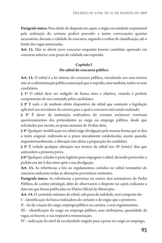 95
Decreto no
6.944, de 21 de Agosto de 2009
Parágrafo único. Para efeito do disposto no caput, o órgão ou entidade responsável
pela realização do certame poderá proceder a tantas convocações quantas
necessárias, durante a validade do concurso, segundo a ordem de classificação, até o
limite das vagas autorizadas.
Art. 11. Não se abrirá novo concurso enquanto houver candidato aprovado em
concurso anterior com prazo de validade não expirado.
Capítulo I
Do edital do concurso público
Art. 12. O edital é a lei interna do concurso público, vinculando aos seus termos
não só a administração pública municipal que o expediu, mas também, todos os seus
candidatos.
§ 1o
O edital deve ser redigido de forma clara e objetiva, visando à perfeita
compreensão de seu conteúdo pelos candidatos.
§ 2o
É nulo e de nenhum efeito dispositivo do edital que contrarie a legislação
aplicável aos servidores da carreira para a qual o concurso está sendo realizado.
§ 3o
É dever da instituição realizadora do certame esclarecer eventuais
questionamentos dos pretendentes ao cargo ou emprego público, desde que
solicitados por escrito, no prazo máximo de 10 dias úteis.
§ 4o
Qualquer modificação no edital exige divulgação pela mesma forma que se deu
o texto original, reabrindo-se o prazo inicialmente estabelecido, exceto quando,
inquestionavelmente, a alteração não afetar a preparação do candidato.
§ 5o
É vedada qualquer alteração nos termos do edital nos 30 (trinta) dias que
antecedem a primeira prova.
§ 6o
Qualquer cidadão é parte legítima para impugnar o edital, devendo protocolar o
pedido em até 5 dias úteis após a sua divulgação.
Art. 13. As referências a leis ou regulamentos contidos no edital normativo do
concurso indicarão todas as alterações porventura existentes.
Parágrafo único. As referências a portarias ou outros atos normativos do Poder
Público, de caráter infralegal, além de observarem o disposto no caput, indicarão a
data em que foram publicadas no Diário Oficial do Município.
Art. 14. O conteúdo mínimo do edital, sob pena de nulidade, será composto de:
I – identificação da banca realizadora do certame e do órgão que o promove;
II – lei de criação do cargo, emprego público ou carreira, e seus regulamentos;
III – identificação do cargo ou emprego público, suas atribuições, quantidade de
vagas, se houver, e sua respectiva remuneração;
IV – indicação do nível de escolaridade exigido para a posse no cargo ou emprego;
 