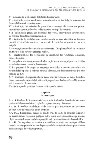 96
Comentários ao Decreto no
6.944,
de 21/8/2009 e alterações do Decreto no
7.308, de 2010
V – indicação do local e órgão de lotação dos aprovados;
VI – indicação precisa dos locais e procedimentos de inscrição, bem como das
formalidades confirmatórias dessa;
VII – indicação dos critérios de pontuação e contagem de pontos nas provas,
incluindo-se o peso atribuído a cada disciplina ou etapa do certame;
VIII – enumeração precisa das disciplinas das provas, dos eventuais agrupamentos
de provas e das datas de suas realizações;
IX – indicação do conteúdo programático objeto de cada disciplina, de forma a
permitir ao candidato a perfeita compreensão do conteúdo programático que será
exigido;
X – explicação resumida da relação existente entre a disciplina cobrada no certame e
as atribuições do cargo ou emprego público.
XI – regulamentação dos mecanismos de divulgação dos resultados, com datas,
locais e horários;
XII – regulamentação do processo de elaboração, apresentação, julgamento, decisão
e conhecimento de resultado de recursos;
XIII – percentual de cargos ou empregos reservados às pessoas portadoras de
necessidades especiais e critérios para sua admissão, sendo no mínimo de 5% e no
máximo de 20%.
XIV – indicação bibliográfica relativa a cada matéria constante do edital, ficando a
banca examinadora vinculada à última edição publicada da obra, até a publicação do
edital normativo do concurso.
XV – indicação das prováveis datas de realização das provas.
Capítulo II
Das limitações
Art. 15. Qualquer limitação ou exigência constante do edital deverá estar em plena
conformidade como a lei de criação do cargo ou emprego da carreira.
Art. 16. É proibido estabelecer idade máxima para inscrever-se em concurso
público, salvo disposição de lei em contrário.
Art. 17. A discriminação sexual, de estado civil, de idade, de condição familiar e
de características físicas ou qualquer outra forma discriminatória, exige relação
objetivamente demonstrável da impossibilidade de aproveitamento dos excluídos.
Art. 18. Os requisitos necessários à investidura no cargo ou emprego público
deverão ser comprovados no ato da posse, vedada a exigência de comprovação no
ato da inscrição do concurso público.
 