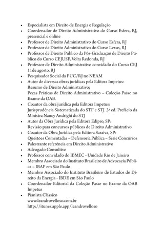 •	 Especialista em Direito de Energia e Regulação
•	 Coordenador de Direito Administrativo do Curso Esfera, RJ,
presencial e online
•	 Professor de Direito Administrativo do Curso Esfera, RJ
•	 Professor de Direito Administrativo do Curso Lexus, RJ
•	 Professor de Direito Público da Pós-Graduação de Direito Pú-
blico do Curso CEJUSF, Volta Redonda, RJ
•	 Professor de Direito Administrativo convidado do Curso CEJ
11de agosto, RJ
•	 Pesquisador Social da PUC/RJ no NEAM
•	 Autor de diversas obras jurídicas pela Editora Impetus:
	 Resumo de Direito Administrativo;
	 Peças Práticas de Direito Administrativo – Coleção Passe no
Exame da OAB.
•	 Coautor da obra jurídica pela Editora Impetus:
	 Jurisprudência Sistematizada do STF e STJ. 3ª ed. Prefácio da
Ministra Nancy Andrighi do STJ
•	 Autor da Obra Jurídica pela Editora Edipro, SP:
	 Revisão para concursos públicos de Direito Administrativo
•	 Coautor da Obra Jurídica pela Editora Saraiva, SP:
	 Questões Comentadas – Defensoria Pública – Série Concursos
•	 Palestrante referência em Direito Administrativo
•	 Advogado Consultivo
•	 Professor convidado do IBMEC - Unidade Rio de Janeiro
•	 Membro Associado do Instituto Brasileiro de Advocacia Públi-
ca – IBAP em São Paulo
•	 Membro Associado do Instituto Brasileiro de Estudos do Di-
reito da Energia - IBDE em São Paulo
•	 Coordenador Editorial da Coleção Passe no Exame da OAB
Impetus
•	 Pianista Clássico
	 www.leandrovelloso.com.br
	http://itunes.apple.app/leandrovelloso
 