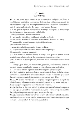 99
Decreto no
6.944, de 21 de Agosto de 2009
TÍTULO III
DAS PROVAS
Art. 31. As provas serão elaboradas de maneira clara e objetiva, de forma a
possibilitar ao candidato a compreensão do tema dado a julgamento, a partir do
estabelecimento do padrão de compreensão médio do candidato e considerado o
nível de escolaridade e técnico dos cargos e empregos em disputa.
§ 1o
Nas provas objetivas ou discursivas de Língua Portuguesa, a terminologia
linguística, quando for o caso, será a estabelecida:
I – na Nomenclatura Gramatical Brasileira;
II – nos acordos ortográficos oficialmente adotados no Brasil;
III - nos vocabulários oficiais elaborados pela Academia Brasileira de Letras;
IV – na gramática normativa em uso no território nacional.
§ 2o
Deverão ser anuladas:
I – as questões redigidas de maneira obscura ou dúbia;
II – as questões cuja redação admita mais de uma interpretação;
III – as questões com erro gramatical.
§ 3o
Nas provas de matéria técnica, a redação das questões poderá utilizar
terminologia e redação próprias do ramo de conhecimento respectivo.
§ 4o
A realização de provas práticas, discursivas ou de conhecimentos específicos
obriga:
I – a adoção, pela banca, de instrumentos, processos, equipamentos, técnicas e
materiais usualmente utilizados para a ação cuja realização se pretende aferir;
II – a adoção de critérios expressos e objetivos de pontuação e avaliação.
Art. 32. A instituição realizadora do concurso é responsável pelo sigilo das provas,
respondendoadministrativa,civilecriminalmenteporatosouomissõesquepossam
divulgar ou propiciar a divulgação de provas, questões ou parte delas.
Art. 33. Os exames psicotécnicos são exigíveis com prévia previsão na legislação
aplicável aos servidores da carreira para a qual o concurso está sendo realizado e,
desde que apurados por critérios cientificamente objetivos.
Art.34.A realização do exame psicotécnico levará em conta as funções do cargo e as
condições psicológicas ideais para o seu exercício, com a prévia divulgação em edital
do perfil profissiográfico necessário para o exercício do cargo.
Art. 35. Todos os resultados deverão ser objetiva e tecnicamente fundamentados,
possibilitando ao candidato o conhecimento das razões de sua não recomendação,
bem como a possibilidade de Recurso Administrativo.
 