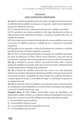 100
Comentários ao Decreto no
6.944,
de 21/8/2009 e alterações do Decreto no
7.308, de 2010
TÍTULO IV
DOS CANDIDATOS APROVADOS
Art. 36. Os candidatos aprovados dentro do número de vagas inicialmente previstas
no edital têm direito subjetivo à nomeação no cargo para o qual concorreram, dentro
do prazo de validade do concurso.
§ 1o
A nomeação observará a ordem de classificação dos candidatos aprovados.
§ 2o
Os aprovados em número excedente ao das vagas inicialmente previstas no
edital possuem mera expectativa de direito à nomeação, limitada pelo prazo de
validade do concurso.
§ 3o
A não observância da ordem de classificação do concurso público, assim como
o seu prazo de validade, acarretam a nulidade do ato e a punição da autoridade
responsável.
§ 4o
Quando não for respeitada a ordem de classificação do concurso, o candidato
prejudicado passará a ter direito adquirido à nomeação.
Art. 37. Deve ser dada ampla publicidade às nomeações dos candidatos aprovados,
por meio de publicação no Diário Oficial, correio eletrônico, carta com aviso de
recebimento ou qualquer outro meio que garanta a certeza da ciência do interessado.
Art. 38. A anulação do processo seletivo não produzirá efeitos sobre a situação
jurídica do candidato já nomeado, desde que o mesmo não tenha contribuído direta
ou indiretamente para a nulidade do procedimento.
Art. 39. A lotação do candidato convocado para a posse será, salvo disposição
editalíciaemcontrário,definidapelaAdministraçãoPública,devendoserpreservada,
tanto quanto possível, a integridade do núcleo familiar do candidato, atendidas as
condições gerais de lotação, a necessidade do órgão e a distribuição de pessoal no
seu quadro funcional.
Art. 40. No exame de saúde do candidato convocado para a posse somente poderão
ser consideradas como inabilitadoras as condições físicas ou psíquicas que impeçam
o exercício normal das funções do cargo.
Parágrafo único. O Poder Público deverá editar norma que identifique, com
objetividade e padrão científico, as condições mínimas de desempenho das funções
físicas para o exercício normal das atribuições do cargo, especialmente quanto:
I – às necessidades especiais auditivas;
II – às necessidades especiais visuais;
III – às necessidades especiais do aparelho locomotor;
IV – às necessidades especiais orais;
 