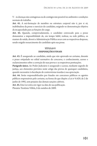 101
Decreto no
6.944, de 21 de Agosto de 2009
V–àsdoençasnãocontagiosasoudecontágionãopossívelnoambienteecondições
normais de trabalho.
Art. 41. A má-formação de membro ou estrutura corporal não é, por si só,
inabilitadora da posse e exercício do candidato, exigindo-se demonstração objetiva
da incapacidade para as funções do cargo.
Art. 42. Quando, comprovadamente, o candidato convocado para a posse
demonstrar a impossibilidade de, em tempo hábil, realizar, na rede pública, os
exames de saúde, deverá a Administração Pública arcar com as respectivas despesas,
sendo exigido ressarcimento do candidato após sua posse.
TÍTULO V
DISPOSIÇÕES FINAIS
Art. 43. É assegurado ao candidato, ainda que não aprovado no certame, durante
o prazo estipulado no edital normativo do concurso, o conhecimento, acesso e
esclarecimentos sobre a correção de suas provas e as respectivas pontuações.
Parágrafo único. Ao Poder Judiciário é assegurado o acesso, mediante segredo de
justiça, aos elementos previstos neste artigo das provas de quaisquer candidatos,
quando necessário à elucidação de controvérsias trazidas à sua apreciação.
Art. 44. Serão responsabilizados por fraudes em concursos públicos os agentes
públicos responsáveis pelo certame, na forma do que dispõe a Lei no
8.429, de 2 de
junho de 1992, sem prejuízo das demais sanções cabíveis.
Art. 45. Esta Lei entra em vigor na data de sua publicação.
Plenário Teotônio Villela, 8 de outubro de 2009.
 