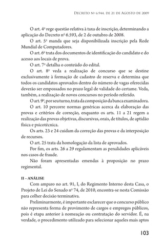 103
Decreto no
6.944, de 21 de Agosto de 2009
O art. 4o
rege questão relativa à taxa de inscrição, determinando a
aplicação do Decreto no
6.593, de 2 de outubro de 2008.
O art. 5o
manda que seja disponibilizada inscrição pela Rede
Mundial de Computadores.
O art. 6o
trata dos documentos de identificação do candidato e do
acesso aos locais de prova.
O art. 7o
detalha o conteúdo do edital.
O art. 8o
veda a realização de concurso que se destine
exclusivamente à formação de cadastro de reserva e determina que
todos os candidatos aprovados dentro do número de vagas oferecidas
deverão ser empossados no prazo legal de validade do certame. Veda,
também, a realização de novos concursos no período referido.
Oart.9o
,porseuturno,tratadacomposiçãodabancaexaminadora.
O art. 10 percorre normas genéricas acerca da elaboração das
provas e critérios de correção, enquanto os arts. 11 a 21 regem a
realizaçãodasprovasobjetivas,discursivas,orais,detítulos,deaptidão
física e psicotécnica.
Os arts. 23 e 24 cuidam da correção das provas e da interposição
de recursos.
O art. 25 trata da homologação da lista de aprovados.
Por fim, os arts. 26 a 29 regulamentam as penalidades aplicáveis
nos casos de fraude.
Não foram apresentadas emendas à proposição no prazo
regimental.
II – ANÁLISE
Com amparo no art. 91, I, do Regimento Interno desta Casa, o
Projeto de Lei do Senado no
74, de 2010, encontra-se nesta Comissão
para colher decisão terminativa.
Preliminarmente,éimportanteesclarecerqueoconcursopúblico
não representa forma de provimento de cargos e empregos públicos,
pois é etapa anterior à nomeação ou contratação do servidor. É, na
verdade, o procedimento utilizado para selecionar aqueles mais aptos
 