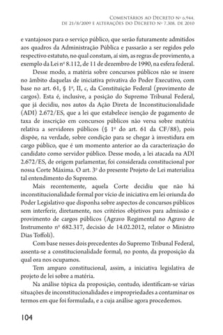 104
Comentários ao Decreto no
6.944,
de 21/8/2009 e alterações do Decreto no
7.308, de 2010
e vantajosos para o serviço público, que serão futuramente admitidos
aos quadros da Administração Pública e passarão a ser regidos pelo
respectivo estatuto, no qual constam, aí sim, as regras de provimento, a
exemplo da Lei no
8.112, de 11 de dezembro de 1990, na esfera federal.
Desse modo, a matéria sobre concursos públicos não se insere
no âmbito daquelas de iniciativa privativa do Poder Executivo, com
base no art. 61, § 1o
, II, c, da Constituição Federal (provimento de
cargos). Esta é, inclusive, a posição do Supremo Tribunal Federal,
que já decidiu, nos autos da Ação Direta de Inconstitucionalidade
(ADI) 2.672/ES, que a lei que estabelece isenção de pagamento de
taxa de inscrição em concursos públicos não versa sobre matéria
relativa a servidores públicos (§ 1o
do art. 61 da CF/88), pois
dispõe, na verdade, sobre condição para se chegar à investidura em
cargo público, que é um momento anterior ao da caracterização do
candidato como servidor público. Desse modo, a lei atacada na ADI
2.672/ES, de origem parlamentar, foi considerada constitucional por
nossa Corte Máxima. O art. 3o
do presente Projeto de Lei materializa
tal entendimento do Supremo.
Mais recentemente, aquela Corte decidiu que não há
inconstitucionalidade formal por vício de iniciativa em lei oriunda do
Poder Legislativo que disponha sobre aspectos de concursos públicos
sem interferir, diretamente, nos critérios objetivos para admissão e
provimento de cargos públicos (Agravo Regimental no Agravo de
Instrumento no
682.317, decisão de 14.02.2012, relator o Ministro
Dias Toffoli).
Com base nesses dois precedentes do Supremo Tribunal Federal,
assenta-se a constitucionalidade formal, no ponto, da proposição da
qual ora nos ocupamos.
Tem amparo constitucional, assim, a iniciativa legislativa de
projeto de lei sobre a matéria.
Na análise tópica da proposição, contudo, identificam-se várias
situações de inconstitucionalidades e impropriedades a contaminar os
termos em que foi formulada, e a cuja análise agora procedemos.
 