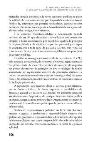 106
Comentários ao Decreto no
6.944,
de 21/8/2009 e alterações do Decreto no
7.308, de 2010
pretender impedir a realização de novos concursos públicos no prazo
de validade de concurso anterior, pois impossibilita a Administração
Pública de, antevendo suas próprias necessidades, acautelar-se com
novas seleções de forma a impedir a descontinuidade ou a perda de
eficiência dos serviços administrativos.
É de discutível constitucionalidade a determinação contida
no caput do art. 9o
, que determina a identificação dos nomes que
integram a banca examinadora, por possibilitar quebra do princípio
da impessoalidade e da eficiência e por ter potencial para expor
os examinadores a toda sorte de pressão e assédio, com vistas ao
cometimento de atos contrários ao interesse público e aos princípios
do concurso público.
É insatisfatório o regramento oferecido às provas (arts. 10 a 21),
pela ausência, por exemplo, de elementos objetivos à regulamentação
das provas orais; de elementos precisos de correção de respostas
nas provas discursivas; de restrições ao tipo e validação de títulos
admissíveis; de regulamento objetivo da pontuação atribuível a
títulos; dos critérios e condições especiais (como gravidez) nos testes
físicos; das linhas técnicas objetivas condutoras da banca na realização
da avaliação psicotécnica.
O regramento dos recursos deixa a desejar, principalmente,
por se furtar a indicar, de forma expressa, a possibilidade de
discussão judicial de decisões das bancas, em inúmeras situações
assustadoramente desprovidas de qualquer fundamentação jurídica
outécnica,tangenciandoaarbitrariedade.Oregulamentodosrecursos
também não é especializado – pelos tipos de prova, a toda evidência,
diferenciados.
Finalmente, as penalizações poderiam ser bem mais objetivas,
precisas e agudas, a estabelecer a responsabilidade objetiva dos
gestores do processo, a responsabilidade administrativa dos agentes
públicos envolvidos, bem como a responsabilidade civil e criminal dos
implicados em ilicitudes relativas aos certames, na forma da legislação
aplicável.
 
