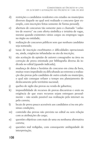 108
Comentários ao Decreto no
6.944,
de 21/8/2009 e alterações do Decreto no
7.308, de 2010
d)	 restrições a candidatos residentes em estados ou municípios
diversos daquele no qual será realizado o concurso (por ex-
emplo, com inscrições feitas somente de forma pessoal);
e)	 abertura de concursos tão somente para o chamado “cadas-
tro de reserva” ou com oferta simbólica e irrisória de vagas,
mesmo quando existentes vários cargos ou empregos vagos
no órgão ou entidade;
f)	 realização de concursos públicos sem que nenhum candidato
seja nomeado;
g)	 taxas de inscrição exorbitantes e dificuldades operacionais
ou, ainda, exigências infundadas no ato da inscrição;
h)	 não aceitação da opinião de autores consagrados na área ou
correção de prova orientada por bibliografia diversa da in-
dicada no edital (quando indicada);
i)	 mudança de datas e horários do concurso em cima da hora,
muitas vezes impedindo ou dificultando ao extremo a realiza-
ção das provas pelo candidato de outro estado ou município,
o qual não consegue refazer a tempo seu planejamento de
deslocamento pelo território nacional;
j)	 quebra de sigilo das provas ou venda de gabaritos;
k)	 impossibilidade de recursos de provas discursivas e orais ou
exigência de que esses recursos sejam entregues pessoal-
mente – não sendo possível sua realização pela internet ou
pelo correio;
l)	 locais de prova pouco acessíveis aos candidatos e/ou em pés-
simas condições;
m)	 conteúdo das provas não previsto no edital ou sem relação
com as atribuições do cargo;
n)	 questões objetivas com mais de uma ou nenhuma alternativa
correta;
o)	 questões mal redigidas, com consequente ambiguidade de
interpretação;
 