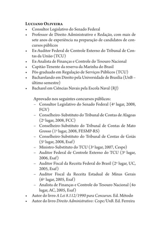 Luciano Oliveira
•	 Consultor Legislativo do Senado Federal
•	 Professor de Direito Administrativo e Redação, com mais de
sete anos de experiência na preparação de candidatos de con-
cursos públicos
•	 Ex-Auditor Federal de Controle Externo do Tribunal de Con-
tas da União (TCU)
•	 Ex-Analista de Finanças e Controle do Tesouro Nacional
•	 Capitão-Tenente da reserva da Marinha do Brasil
•	 Pós-graduado em Regulação de Serviços Públicos (TCU)
•	 Bacharelando em Direito pela Universidade de Brasília (UnB –
último semestre)
•	 Bacharel em Ciências Navais pela Escola Naval (RJ)
Aprovado nos seguintes concursos públicos:
–	 Consultor Legislativo do Senado Federal (4o
lugar, 2008,
FGV)
–	 Conselheiro-Substituto do Tribunal de Contas de Alagoas
(2o
lugar, 2008, FCC)
–	 Conselheiro-Substituto do Tribunal de Contas de Mato
Grosso (1o
lugar, 2008, FESMP-RS)
–	 Conselheiro-Substituto do Tribunal de Contas de Goiás
(5o
lugar, 2008, Esaf)
–	 Ministro-Substituto do TCU (3o
lugar, 2007, Cespe)
–	 Auditor Federal de Controle Externo do TCU (3o
lugar,
2006, Esaf)
–	 Auditor Fiscal da Receita Federal do Brasil (2o
lugar, UC,
2005, Esaf)
–	 Auditor Fiscal da Receita Estadual de Minas Gerais
(6o 
lugar, 2005, Esaf)
–	 Analista de Finanças e Controle do Tesouro Nacional (4o
lugar, AC, 2005, Esaf)
•	 Autor do livro A Lei 8.112/1990 para Concursos. Ed. Método
•	 Autor do livro Direito Administrativo: Cespe/UnB. Ed. Ferreira
 