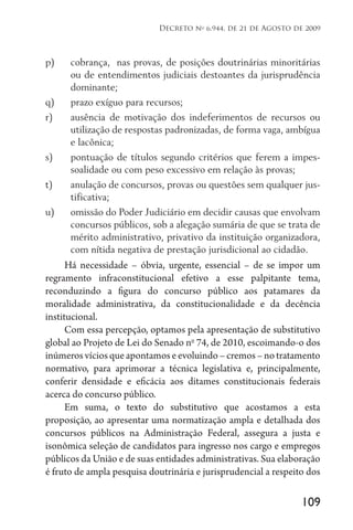 109
Decreto no
6.944, de 21 de Agosto de 2009
p)	 cobrança, nas provas, de posições doutrinárias minoritárias
ou de entendimentos judiciais destoantes da jurisprudência
dominante;
q)	 prazo exíguo para recursos;
r)	 ausência de motivação dos indeferimentos de recursos ou
utilização de respostas padronizadas, de forma vaga, ambígua
e lacônica;
s)	 pontuação de títulos segundo critérios que ferem a impes-
soalidade ou com peso excessivo em relação às provas;
t)	 anulação de concursos, provas ou questões sem qualquer jus-
tificativa;
u)	 omissão do Poder Judiciário em decidir causas que envolvam
concursos públicos, sob a alegação sumária de que se trata de
mérito administrativo, privativo da instituição organizadora,
com nítida negativa de prestação jurisdicional ao cidadão.
Há necessidade – óbvia, urgente, essencial – de se impor um
regramento infraconstitucional efetivo a esse palpitante tema,
reconduzindo a figura do concurso público aos patamares da
moralidade administrativa, da constitucionalidade e da decência
institucional.
Com essa percepção, optamos pela apresentação de substitutivo
global ao Projeto de Lei do Senado no
74, de 2010, escoimando-o dos
inúmerosvíciosqueapontamoseevoluindo–cremos–notratamento
normativo, para aprimorar a técnica legislativa e, principalmente,
conferir densidade e eficácia aos ditames constitucionais federais
acerca do concurso público.
Em suma, o texto do substitutivo que acostamos a esta
proposição, ao apresentar uma normatização ampla e detalhada dos
concursos públicos na Administração Federal, assegura a justa e
isonômica seleção de candidatos para ingresso nos cargo e empregos
públicos da União e de suas entidades administrativas. Sua elaboração
é fruto de ampla pesquisa doutrinária e jurisprudencial a respeito dos
 