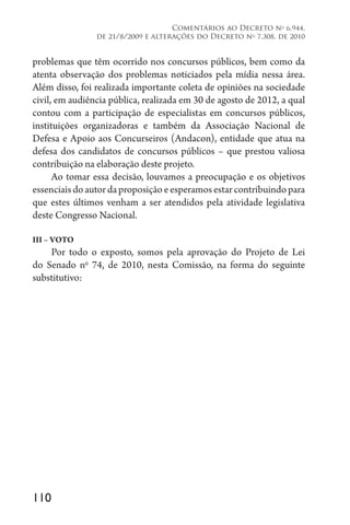 110
Comentários ao Decreto no
6.944,
de 21/8/2009 e alterações do Decreto no
7.308, de 2010
problemas que têm ocorrido nos concursos públicos, bem como da
atenta observação dos problemas noticiados pela mídia nessa área.
Além disso, foi realizada importante coleta de opiniões na sociedade
civil, em audiência pública, realizada em 30 de agosto de 2012, a qual
contou com a participação de especialistas em concursos públicos,
instituições organizadoras e também da Associação Nacional de
Defesa e Apoio aos Concurseiros (Andacon), entidade que atua na
defesa dos candidatos de concursos públicos – que prestou valiosa
contribuição na elaboração deste projeto.
Ao tomar essa decisão, louvamos a preocupação e os objetivos
essenciaisdoautordaproposiçãoeesperamosestarcontribuindopara
que estes últimos venham a ser atendidos pela atividade legislativa
deste Congresso Nacional.
III – VOTO
Por todo o exposto, somos pela aprovação do Projeto de Lei
do Senado no
74, de 2010, nesta Comissão, na forma do seguinte
substitutivo:
 