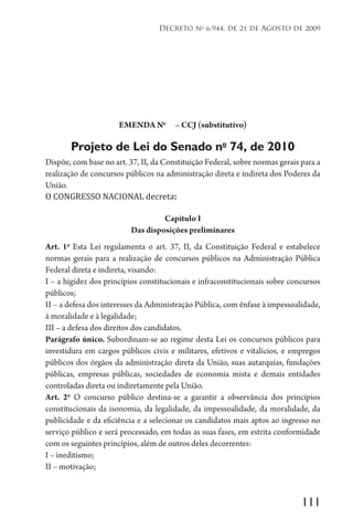 111
Decreto no
6.944, de 21 de Agosto de 2009
EMENDA No
– CCJ (substitutivo)
Projeto de Lei do Senado no
74, de 2010
Dispõe, com base no art. 37, II, da Constituição Federal, sobre normas gerais para a
realização de concursos públicos na administração direta e indireta dos Poderes da
União.
O CONGRESSO NACIONAL decreta:
Capítulo I
Das disposições preliminares
Art. 1o
Esta Lei regulamenta o art. 37, II, da Constituição Federal e estabelece
normas gerais para a realização de concursos públicos na Administração Pública
Federal direta e indireta, visando:
I – a higidez dos princípios constitucionais e infraconstitucionais sobre concursos
públicos;
II – a defesa dos interesses da Administração Pública, com ênfase à impessoalidade,
à moralidade e à legalidade;
III – a defesa dos direitos dos candidatos.
Parágrafo único. Subordinam-se ao regime desta Lei os concursos públicos para
investidura em cargos públicos civis e militares, efetivos e vitalícios, e empregos
públicos dos órgãos da administração direta da União, suas autarquias, fundações
públicas, empresas públicas, sociedades de economia mista e demais entidades
controladas direta ou indiretamente pela União.
Art. 2o
O concurso público destina-se a garantir a observância dos princípios
constitucionais da isonomia, da legalidade, da impessoalidade, da moralidade, da
publicidade e da eficiência e a selecionar os candidatos mais aptos ao ingresso no
serviço público e será processado, em todas as suas fases, em estrita conformidade
com os seguintes princípios, além de outros deles decorrentes:
I – ineditismo;
II – motivação;
 