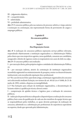 112
Comentários ao Decreto no
6.944,
de 21/8/2009 e alterações do Decreto no
7.308, de 2010
III – julgamento objetivo;
IV – competitividade;
V – seletividade;
VI – probidade administrativa.
Art. 3o
O concurso público, pela sua natureza de processo seletivo, é etapa anterior
à nomeação ou contratação, não representando forma de provimento de cargos e
empregos públicos.
Capítulo II
Do concurso público
Seção I
Das Disposições Gerais
Art. 4o
A realização de concursos públicos representa serviço público relevante,
respondendo objetivamente a instituição organizadora e a Administração Pública
pelos danos que seus respectivos agentes, nessa qualidade, causarem aos candidatos,
assegurado o direito de regresso contra os responsáveis nos casos de dolo ou culpa.
Art. 5o
. O concurso público será realizado:
I – por execução direta, pelos próprios órgãos e entidades da Administração Pública;
ou
II – por execução indireta, através da contratação de instituição organizadora
incumbida regimental ou estatutariamente de pesquisa, ensino ou desenvolvimento
institucional, com reconhecida reputação ético-profissional.
§1o
NocasodoincisoIIdocaputdesteartigo,ainstituiçãoorganizadoradoconcurso
será selecionada mediante licitação, nos termos do art. 46 da Lei no
8.666, de 21 de
junho de 1993, vedada a dispensa ou inexigibilidade.
§ 2o
Nas licitações para seleção da instituição organizadora, a documentação da
licitante relativa à qualificação técnica deverá conter:
I – comprovação de aptidão técnica e logística para a realização de concursos
públicos;
II–indicaçãodopessoaltécnicoadequadoedisponívelparaarealizaçãodoconcurso
público, bem como da qualificação de cada um dos membros da equipe técnica que
se responsabilizará pelos trabalhos, os quais deverão participar da realização do
concurso, admitindo-se a substituição por profissionais de experiência equivalente
ou superior, desde que aprovada pela Administração;
 