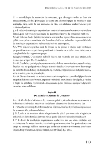 113
Decreto no
6.944, de 21 de Agosto de 2009
III – metodologia de execução do concurso, que abrangerá todas as fases do
procedimento, desde a publicação do edital até a homologação do resultado, cuja
avaliação, para efeito de sua aceitação ou não, será efetuada exclusivamente por
critérios objetivos.
§ 3o
É vedado à instituição organizadora contratada realizar subcontratação, total ou
parcial, para elaboração ou correção de questões de provas de concursos públicos.
Art. 6o
Cabe ao Poder Público fiscalizar e acompanhar o procedimento do concurso
público em todas as suas fases, não ficando excluída ou reduzida a responsabilidade
da instituição organizadora pelo exercício de tal prerrogativa.
Art. 7o
O concurso público será de provas ou de provas e títulos, cujo conteúdo
programático e suas respectivas questões deverão estar de acordo com a natureza e a
complexidade do cargo ou emprego.
Parágrafo único. O concurso público poderá ser realizado em duas etapas, nos
termos dos artigos 25 e 35 desta Lei.
Art.8o
É vedada a participação, como membro de banca examinadora, coordenador,
fiscal de sala ou qualquer outra função atinente à realização do concurso, de cônjuge
ou parente de candidato, em linha reta ou colateral, por parentesco natural ou civil,
até o terceiro grau, ou por adoção.
Art. 9o
O cancelamento ou a anulação de concurso público com edital já publicado
exige fundamentação objetiva, expressa e razoável, amplamente divulgada, e sujeita
o órgão ou entidade responsável à indenização pelos prejuízos comprovadamente
causados aos candidatos.
Seção II
Do Edital de Abertura do Concurso
Art. 10. O edital é a lei interna do concurso público, vinculando aos seus termos a
Administração Pública e todos os candidatos, observado o disposto nesta Lei.
§ 1o
O edital será redigido de forma clara e objetiva, visando à perfeita compreensão
de seu conteúdo pelos candidatos.
§ 2o
É nulo e de nenhum efeito dispositivo do edital que contrarie a legislação
aplicável aos servidores da carreira para a qual o concurso está sendo realizado.
§ 3o
É dever da instituição organizadora esclarecer, em dez dias, contados do
recebimento do requerimento, eventuais questionamentos dos pretendentes ao
cargo ou emprego público, mesmo que ainda não inscritos no certame, desde que
solicitados por escrito, no prazo máximo de 10 (dez) dias úteis.
 