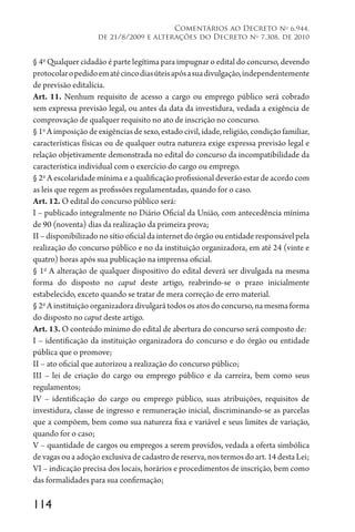 114
Comentários ao Decreto no
6.944,
de 21/8/2009 e alterações do Decreto no
7.308, de 2010
§ 4o
Qualquer cidadão é parte legítima para impugnar o edital do concurso, devendo
protocolaropedidoematécincodiasúteisapósasuadivulgação,independentemente
de previsão editalícia.
Art. 11. Nenhum requisito de acesso a cargo ou emprego público será cobrado
sem expressa previsão legal, ou antes da data da investidura, vedada a exigência de
comprovação de qualquer requisito no ato de inscrição no concurso.
§1o
Aimposiçãodeexigênciasdesexo,estadocivil,idade,religião,condiçãofamiliar,
características físicas ou de qualquer outra natureza exige expressa previsão legal e
relação objetivamente demonstrada no edital do concurso da incompatibilidade da
característica individual com o exercício do cargo ou emprego.
§ 2o
A escolaridade mínima e a qualificação profissional deverão estar de acordo com
as leis que regem as profissões regulamentadas, quando for o caso.
Art. 12. O edital do concurso público será:
I – publicado integralmente no Diário Oficial da União, com antecedência mínima
de 90 (noventa) dias da realização da primeira prova;
II – disponibilizado no sítio oficial da internet do órgão ou entidade responsável pela
realização do concurso público e no da instituição organizadora, em até 24 (vinte e
quatro) horas após sua publicação na imprensa oficial.
§ 1o
A alteração de qualquer dispositivo do edital deverá ser divulgada na mesma
forma do disposto no caput deste artigo, reabrindo-se o prazo inicialmente
estabelecido, exceto quando se tratar de mera correção de erro material.
§ 2o
A instituição organizadora divulgará todos os atos do concurso, na mesma forma
do disposto no caput deste artigo.
Art. 13. O conteúdo mínimo do edital de abertura do concurso será composto de:
I – identificação da instituição organizadora do concurso e do órgão ou entidade
pública que o promove;
II – ato oficial que autorizou a realização do concurso público;
III – lei de criação do cargo ou emprego público e da carreira, bem como seus
regulamentos;
IV – identificação do cargo ou emprego público, suas atribuições, requisitos de
investidura, classe de ingresso e remuneração inicial, discriminando-se as parcelas
que a compõem, bem como sua natureza fixa e variável e seus limites de variação,
quando for o caso;
V – quantidade de cargos ou empregos a serem providos, vedada a oferta simbólica
de vagas ou a adoção exclusiva de cadastro de reserva, nos termos do art. 14 desta Lei;
VI – indicação precisa dos locais, horários e procedimentos de inscrição, bem como
das formalidades para sua confirmação;
 