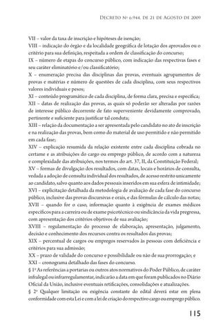 115
Decreto no
6.944, de 21 de Agosto de 2009
VII – valor da taxa de inscrição e hipóteses de isenção;
VIII – indicação do órgão e da localidade geográfica de lotação dos aprovados ou o
critério para sua definição, respeitada a ordem de classificação do concurso;
IX – número de etapas do concurso público, com indicação das respectivas fases e
seu caráter eliminatório e/ou classificatório;
X – enumeração precisa das disciplinas das provas, eventuais agrupamentos de
provas e matérias e número de questões de cada disciplina, com seus respectivos
valores individuais e pesos;
XI – conteúdo programático de cada disciplina, de forma clara, precisa e específica;
XII – datas de realização das provas, as quais só poderão ser alteradas por razões
de interesse público decorrente de fato superveniente devidamente comprovado,
pertinente e suficiente para justificar tal conduta;
XIII – relação da documentação a ser apresentada pelo candidato no ato de inscrição
e na realização das provas, bem como do material de uso permitido e não permitido
em cada fase;
XIV – explicação resumida da relação existente entre cada disciplina cobrada no
certame e as atribuições do cargo ou emprego público, de acordo com a natureza
e complexidade das atribuições, nos termos do art. 37, II, da Constituição Federal;
XV – formas de divulgação dos resultados, com datas, locais e horários de consulta,
vedadaaadoçãodeconsultaindividualdosresultados,deacessorestritounicamente
ao candidato, salvo quanto aos dados pessoais inseridos em sua esfera de intimidade;
XVI – explicitação detalhada da metodologia de avaliação de cada fase do concurso
público, inclusive das provas discursivas e orais, e das fórmulas de cálculo das notas;
XVII – quando for o caso, informação quanto à exigência de exames médicos
específicosparaacarreiraoudeexamepsicotécnicoousindicânciadavidapregressa,
com apresentação dos critérios objetivos de sua avaliação;
XVIII – regulamentação do processo de elaboração, apresentação, julgamento,
decisão e conhecimento dos recursos contra os resultados das provas;
XIX – percentual de cargos ou empregos reservados às pessoas com deficiência e
critérios para sua admissão;
XX – prazo de validade do concurso e possibilidade ou não de sua prorrogação; e
XXI – cronograma detalhado das fases do concurso.
§1o
AsreferênciasaportariasououtrosatosnormativosdoPoderPúblico,decaráter
infralegalouinfrarregulamentar,indicarãoadataemqueforampublicadosnoDiário
Oficial da União, inclusive eventuais retificações, consolidações e atualizações.
§ 2o
Qualquer limitação ou exigência constante do edital deverá estar em plena
conformidadecomestaLeiecomaleidecriaçãodorespectivocargoouempregopúblico.
 