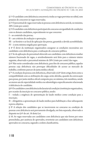 118
Comentários ao Decreto no
6.944,
de 21/8/2009 e alterações do Decreto no
7.308, de 2010
§ 1o
O candidato com deficiência concorrerá a todas as vagas previstas no edital, sem
prejuízo de concorrer às vagas reservadas.
§2o
Opercentualdevagasreservadasàspessoascomdeficiênciaseráde,nomáximo,
20% (vinte por cento).
§3o
Ocandidatocomdeficiênciaparticiparádoconcursoemigualdadedecondições
com os demais candidatos, especialmente no que concerne:
I – ao conteúdo das provas;
II – aos critérios de avaliação e aprovação;
III – ao horário e ao local de aplicação das provas, garantida a devida acessibilidade;
IV – à nota mínima exigida para aprovação.
§ 4o
É dever da instituição organizadora assegurar as condições necessárias aos
candidatos com deficiência para a realização do concurso público.
§ 5o
Se da aplicação do percentual oferecido aos candidatos com deficiência resultar
número fracionado de vagas, o arredondamento será feito para o número inteiro
seguinte, observado o percentual máximo de 20% (vinte por cento) das vagas.
§ 6o
Não serão consideradas com deficiência, para fins de concurso público, aquelas
pessoas cuja deficiência não provoque dificuldades de acesso ao mercado de
trabalho, conforme parecer de junta médica oficial.
§7o
Acondiçãodepessoacomdeficiência,observadoo§6o
desteartigo,bemcomoa
compatibilidade com as atribuições do cargo, serão aferidas, quando da convocação
para posse, por junta médica oficial composta por, no mínimo, três membros, sendo
ao menos um de especialidade médica ou odontológica especificamente relacionada
à deficiência do candidato.
§8o
Oscandidatoscomdeficiênciadeclararãotalcondiçãoàinstituiçãoorganizadora,
por ocasião da inscrição no concurso público, sendo:
I – vedada a exigência de apresentação de laudo médico como condição para a
inscrição;
II – obrigatória a apresentação de laudo médico para habilitação a fase subsequente
à prova objetiva.
§ 9o
A relação dos candidatos que se inscreverem no concurso na condição de
pessoas com deficiência será previamente divulgada, em lista separada, observado o
disposto no § 6o
do art. 16 desta Lei.
§ 10. As vagas reservadas aos candidatos com deficiência que não forem por estes
preenchidas, por ausência de aprovados, reverterão aos candidatos sem deficiência
aprovados no concurso, segundo a ordem classificatória.
 