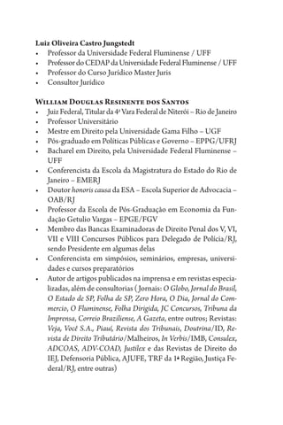 Luiz Oliveira Castro Jungstedt
•	 Professor da Universidade Federal Fluminense / UFF
•	 ProfessordoCEDAPdaUniversidadeFederalFluminense/UFF
•	 Professor do Curso Jurídico Master Juris
•	 Consultor Jurídico
William Douglas Resinente dos Santos
•	 JuizFederal,Titularda4a
VaraFederaldeNiterói–RiodeJaneiro
•	 Professor Universitário
•	 Mestre em Direito pela Universidade Gama Filho – UGF
•	 Pós-graduado em Políticas Públicas e Governo – EPPG/UFRJ
•	 Bacharel em Direito, pela Universidade Federal Fluminense –
UFF
•	 Conferencista da Escola da Magistratura do Estado do Rio de
Janeiro – EMERJ
•	 Doutor honoris causa da ESA – Escola Superior de Advocacia –
OAB/RJ
•	 Professor da Escola de Pós-Graduação em Economia da Fun-
dação Getulio Vargas – EPGE/FGV
•	 Membro das Bancas Examinadoras de Direito Penal dos V, VI,
VII e VIII Concursos Públicos para Delegado de Polícia/RJ,
sendo Presidente em algumas delas
•	 Conferencista em simpósios, seminários, empresas, universi-
dades e cursos preparatórios
•	 Autor de artigos publicados na imprensa e em revistas especia-
lizadas, além de consultorias (Jornais: O Globo, Jornal do Brasil,
O Estado de SP, Folha de SP, Zero Hora, O Dia, Jornal do Com-
mercio, O Fluminense, Folha Dirigida, JC Concursos, Tribuna da
Imprensa, Correio Braziliense, A Gazeta, entre outros; Revistas:
Veja, Você S.A., Piauí, Revista dos Tribunais, Doutrina/ID, Re-
vista de Direito Tributário/Malheiros, In Verbis/IMB, Consulex,
ADCOAS, ADV-COAD, Justilex e das Revistas de Direito do
IEJ, Defensoria Pública, AJUFE, TRF da 1a
Região, Justiça Fe-
deral/RJ, entre outras)
 