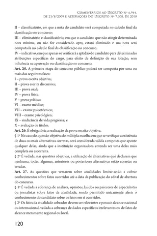 120
Comentários ao Decreto no
6.944,
de 21/8/2009 e alterações do Decreto no
7.308, de 2010
II – classificatório, em que a nota do candidato será computada no cálculo final da
classificação no concurso;
III – eliminatório e classificatório, em que o candidato que não atingir determinada
nota mínima, ou não for considerado apto, estará eliminado e sua nota será
computada no cálculo final da classificação no concurso;
IV–indicativo,emqueapenasseverificaráaaptidãodocandidatoparadeterminadas
atribuições específicas do cargo, para efeito de definição de sua lotação, sem
influência na aprovação ou classificação no concurso.
Art. 25. A primeira etapa do concurso público poderá ser composta por uma ou
mais das seguintes fases:
I – prova escrita objetiva;
II – prova escrita discursiva;
III – prova oral;
IV – prova física;
V – prova prática;
VI – exame médico;
VII – exame psicotécnico;
VIII – exame psicológico;
IX – sindicância de vida pregressa; e
X – avaliação de títulos.
Art. 26. É obrigatória a realização da prova escrita objetiva.
§ 1o
No caso de questão objetiva de múltipla escolha em que se verifique a existência
de duas ou mais alternativas corretas, será considerada válida a resposta que aponte
qualquer delas, ainda que a instituição organizadora entenda ser uma delas mais
completa ou escorreita.
§ 2o
É vedada, nas questões objetivas, a utilização de alternativas que declarem que
nenhuma, todas, algumas, anteriores ou posteriores alternativas estão corretas ou
erradas.
Art. 27. As questões que versarem sobre atualidades limitar-se-ão a cobrar
conhecimentos sobre fatos ocorridos até a data da publicação do edital de abertura
do concurso.
§ 1o
É vedada a cobrança de análises, opiniões, laudos ou pareceres de especialistas
ou jornalistas sobre fatos da atualidade, sendo permitido unicamente aferir o
conhecimento do candidato sobre os fatos em si ocorridos.
§ 2o
Os fatos da atualidade cobrados devem ser relevantes e possuir alcance nacional
ou internacional, vedada a cobrança de dados específicos irrelevantes ou de fatos de
alcance meramente regional ou local.
 
