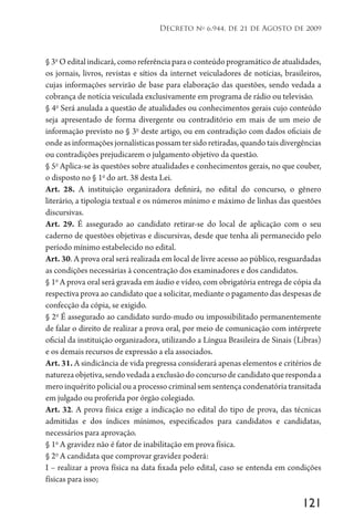 121
Decreto no
6.944, de 21 de Agosto de 2009
§ 3o
O edital indicará, como referência para o conteúdo programático de atualidades,
os jornais, livros, revistas e sítios da internet veiculadores de notícias, brasileiros,
cujas informações servirão de base para elaboração das questões, sendo vedada a
cobrança de notícia veiculada exclusivamente em programa de rádio ou televisão.
§ 4o
Será anulada a questão de atualidades ou conhecimentos gerais cujo conteúdo
seja apresentado de forma divergente ou contraditório em mais de um meio de
informação previsto no § 3o
deste artigo, ou em contradição com dados oficiais de
onde as informações jornalísticas possam ter sido retiradas, quando tais divergências
ou contradições prejudicarem o julgamento objetivo da questão.
§ 5o
Aplica-se às questões sobre atualidades e conhecimentos gerais, no que couber,
o disposto no § 1o
do art. 38 desta Lei.
Art. 28. A instituição organizadora definirá, no edital do concurso, o gênero
literário, a tipologia textual e os números mínimo e máximo de linhas das questões
discursivas.
Art. 29. É assegurado ao candidato retirar-se do local de aplicação com o seu
caderno de questões objetivas e discursivas, desde que tenha ali permanecido pelo
período mínimo estabelecido no edital.
Art. 30. A prova oral será realizada em local de livre acesso ao público, resguardadas
as condições necessárias à concentração dos examinadores e dos candidatos.
§ 1o
A prova oral será gravada em áudio e vídeo, com obrigatória entrega de cópia da
respectiva prova ao candidato que a solicitar, mediante o pagamento das despesas de
confecção da cópia, se exigido.
§ 2o
É assegurado ao candidato surdo-mudo ou impossibilitado permanentemente
de falar o direito de realizar a prova oral, por meio de comunicação com intérprete
oficial da instituição organizadora, utilizando a Língua Brasileira de Sinais (Libras)
e os demais recursos de expressão a ela associados.
Art. 31. A sindicância de vida pregressa considerará apenas elementos e critérios de
naturezaobjetiva,sendovedadaaexclusãodoconcursodecandidatoquerespondaa
mero inquérito policial ou a processo criminal sem sentença condenatória transitada
em julgado ou proferida por órgão colegiado.
Art. 32. A prova física exige a indicação no edital do tipo de prova, das técnicas
admitidas e dos índices mínimos, especificados para candidatos e candidatas,
necessários para aprovação.
§ 1o
A gravidez não é fator de inabilitação em prova física.
§ 2o
A candidata que comprovar gravidez poderá:
I – realizar a prova física na data fixada pelo edital, caso se entenda em condições
físicas para isso;
 