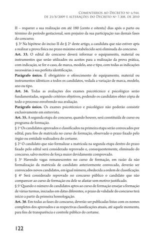 122
Comentários ao Decreto no
6.944,
de 21/8/2009 e alterações do Decreto no
7.308, de 2010
II – requerer a sua realização em até 180 (cento e oitenta) dias após o parto ou
término do período gestacional, sem prejuízo da sua participação nas demais fases
do concurso.
§ 3o
Na hipótese do inciso II do § 2o
deste artigo, a candidata que não estiver apta
a realizar a prova física no prazo máximo estabelecido será eliminada do concurso.
Art. 33. O edital do concurso deverá informar o equipamento, material ou
instrumentos que serão utilizados ou aceitos para a realização da prova prática,
com indicação, se for o caso, de marca, modelo, ano e tipo, com todas as indicações
necessárias à sua perfeita identificação.
Parágrafo único. É obrigatório o oferecimento de equipamento, material ou
instrumentos idênticos a todos os candidatos, vedada a variação de marca, modelo,
ano ou tipo.
Art. 34. Todas as avaliações dos exames psicotécnico e psicológico serão
fundamentadas, segundo critérios objetivos, podendo os candidatos obter cópia de
todo o processo envolvendo sua avaliação.
Parágrafo único. Os exames psicotécnico e psicológico não poderão consistir
exclusivamente em entrevista.
Art. 35. A segunda etapa do concurso, quando houver, será constituída de curso ou
programa de formação.
§ 1o
Os candidatos aprovados e classificados na primeira etapa serão convocados por
edital, para fins de matrícula no curso de formação, observado o prazo fixado pelo
órgão ou entidade realizadora do certame.
§ 2o
O candidato que não formalizar a matrícula na segunda etapa dentro do prazo
fixado pelo edital será considerado reprovado e, consequentemente, eliminado do
concurso, salvo motivo de força maior devidamente comprovado.
§ 3o
Havendo vagas remanescentes no curso de formação, em razão da não
formalização da matrícula de candidato anteriormente convocado, deverão ser
convocados novos candidatos, em igual número, obedecida a ordem de classificação.
§ 4o
Será considerado reprovado no concurso público o candidato que não
comparecer ao curso de formação ou dele se afastar sem motivo justificado.
§ 5o
Quando o número de candidatos aptos ao curso de formação ensejar a formação
de várias turmas, iniciadas em datas diferentes, o prazo de validade do concurso terá
início a partir da primeira homologação.
Art. 36. Em todas as fases do concurso, deverão ser publicadas listas com os nomes
completos dos aprovados e as respectivas classificações atuais, até aquele momento,
para fins de transparência e controle público do certame.
 
