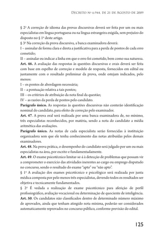 125
Decreto no
6.944, de 21 de Agosto de 2009
§ 2o
A correção de idioma das provas discursivas deverá ser feita por um ou mais
especialistas em língua portuguesa ou na língua estrangeira exigida, sem prejuízo do
disposto no § 1o
deste artigo.
§ 3o
Na correção da prova discursiva, a banca examinadora deverá:
I – assinalar de forma clara e direta a justificativa para a perda de pontos de cada erro
cometido;
II – assinalar ou indicar a linha em que o erro foi cometido, bem como sua natureza.
Art. 46. A avaliação das respostas às questões discursivas e orais deverá ser feita
com base em espelho de correção e modelo de resposta, fornecidos em edital ou
juntamente com o resultado preliminar da prova, onde estejam indicados, pelo
menos:
I – os pontos de abordagem necessária;
II – a pontuação relativa a tais pontos;
III – os critérios de atribuição da nota final da questão;
IV – as razões da perda de pontos pelo candidato.
Parágrafo único. As respostas às questões discursivas não conterão identificação
nominal do candidato, para efeito de correção pelo examinador.
Art. 47. A prova oral será realizada por uma banca examinadora de, no mínimo,
três especialistas reconhecidos, por matéria, sendo a nota do candidato a média
aritmética das avaliações.
Parágrafo único. As notas de cada especialista serão fornecidas à instituição
organizadora sem que ele tenha conhecimento das notas atribuídas pelos demais
examinadores.
Art. 48. Na prova prática, o desempenho do candidato será julgado por um ou mais
especialistas na área, por escrito e fundamentadamente.
Art. 49. O exame psicotécnico limitar-se-á à detecção de problemas que possam vir
a comprometer o exercício das atividades inerentes ao cargo ou emprego disputado
no concurso, sendo o resultado do exame “apto” ou “não apto”.
§ 1o
A avaliação dos exames psicotécnico e psicológico será realizada por junta
médica composta por pelo menos três especialistas, devendo todos os resultados ser
objetiva e tecnicamente fundamentados.
§ 2o
É vedada a realização de exame psicotécnico para aferição de perfil
profissiográfico, avaliação vocacional ou determinação de quociente de inteligência.
Art. 50. Os candidatos não classificados dentro de determinado número máximo
de aprovados, ainda que tenham atingido nota mínima, poderão ser considerados
automaticamente reprovados no concurso público, conforme previsão do edital.
 