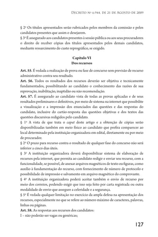 127
Decreto no
6.944, de 21 de Agosto de 2009
§ 2o
Os títulos apresentados serão rubricados pelos membros da comissão e pelos
candidatos presentes que assim o desejarem.
§3o
Éasseguradoaoscandidatospresentesàsessãopúblicaouaosseusprocuradores
o direito de receber cópias dos títulos apresentados pelos demais candidatos,
mediante ressarcimento do custo reprográfico, se exigido.
Capítulo VI
Dos recursos
Art. 55. É vedada a realização de prova ou fase de concurso sem previsão de recurso
administrativo contra seu resultado.
Art. 56. Todos os resultados dos recursos deverão ser objetiva e tecnicamente
fundamentados, possibilitando ao candidato o conhecimento das razões de sua
reprovação, inabilitação, inaptidão ou não recomendação.
Art. 57. É assegurado ao candidato vista de todas as provas aplicadas e de seus
resultados preliminares e definitivos, por meio de sistema na internet que possibilite
a visualização e a impressão dos enunciados das questões e das respostas do
candidato, inclusive do cartão-resposta das questões objetivas e dos textos das
questões discursivas redigidos pelo candidato.
§ 1o
A vista de que trata o caput deste artigo e a obtenção de cópias serão
disponibilizadas também em meio físico ao candidato que prefira comparecer ao
local determinado pela instituição organizadora em edital, diretamente ou por meio
de procurador.
§ 2o
O prazo para recurso contra o resultado de qualquer fase do concurso não será
inferior a cinco dias úteis.
§ 3o
A instituição organizadora deverá disponibilizar sistema de elaboração de
recursos pela internet, que permita ao candidato redigir e enviar seu recurso, com a
funcionalidade, se possível, de anexar arquivos magnéticos de texto ou figuras, como
auxílio à fundamentação do recurso, com fornecimento de número de protocolo e
possibilidade de impressão e salvamento em arquivo magnético do comprovante.
§ 4o
A instituição organizadora poderá aceitar também o envio de recurso por
meio dos correios, podendo exigir que isso seja feito por carta registrada ou outra
modalidade de envio que assegure a celeridade e a segurança.
§ 5o
É vedada qualquer limitação no exercício da ampla defesa na apresentação dos
recursos, especialmente no que se refere ao número máximo de caracteres, palavras,
linhas ou páginas.
Art. 58. As respostas aos recursos dos candidatos:
I – não poderão ser vagas ou genéricas;
 