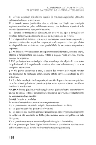 128
Comentários ao Decreto no
6.944,
de 21/8/2009 e alterações do Decreto no
7.308, de 2010
II – deverão descrever, em relatório sucinto, os principais argumentos utilizados
pelos candidatos em seus recursos;
III – deverão conter justificativa clara e objetiva, em relação aos principais
argumentos utilizados pelo candidato recorrente, com fundamentação técnica da
razão de provimento ou rejeição dos recursos;
IV – deverão ser fornecidas ao candidato, em até dois dias após a divulgação do
resultado definitivo, especialmente no caso de indeferimento do recurso.
§ 1o
O julgamento de todos os recursos será motivado, de forma clara e congruente, e
permanecerá disponível ao público em geral, devendo os pareceres dos especialistas
ser disponibilizados na internet, com possibilidade de salvamento magnético e
impressão.
§ 2o
As decisões sobre os recursos, principalmente as indeferitórias, conterão ampla,
objetiva e fundamentada sustentação, vedada a alegação vazia, obscura, evasiva,
lacônica ou imprecisa.
§ 3o
O profissional responsável pela elaboração da questão objeto do recurso ou
do gabarito oficial é impedido de examinar, direta ou indiretamente, o recurso
interposto e suas razões.
§ 4o
Nas provas discursivas e orais, a análise dos recursos não poderá resultar
em diminuição da pontuação anteriormente obtida, salvo a constatação de erro
aritmético.
§ 5o
É vedada a anulação, total ou parcial, de questão de prova de concurso público,
ou a alteração de gabarito de questão objetiva, sem a apresentação aos candidatos
das devidas justificativas.
Art. 59. A decisão que anular ou alterar gabarito de questão objetiva acarretará novo
cálculo da nota de todos os candidatos que realizaram a prova, independentemente
de terem recorrido da questão.
Art. 60. Deverão ser anuladas:
I – as questões objetivas com nenhuma resposta correta;
II – as questões com enunciado redigido de maneira obscura ou dúbia;
III – as questões com erro gramatical substancial;
IV – as questões que exigirem conteúdo programático não previsto especificamente
no edital ou não constante da bibliografia indicada como obrigatória ou dela
divergente;
V – as questões que versem assuntos objeto de divergência doutrinária;
VI – as questões que forem cópias literais de outras já utilizadas em concursos
públicos anteriores, da mesma ou de outra instituição organizadora;
 