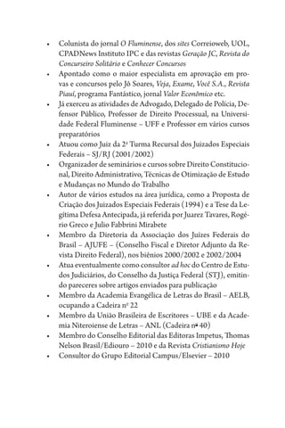 •	 Colunista do jornal O Fluminense, dos sites Correioweb, UOL,
CPADNews Instituto IPC e das revistas Geração JC, Revista do
Concurseiro Solitário e Conhecer Concursos
•	 Apontado como o maior especialista em aprovação em pro-
vas e concursos pelo Jô Soares, Veja, Exame, Você S.A., Revista
Piauí, programa Fantástico, jornal Valor Econômico etc.
•	 Já exerceu as atividades de Advogado, Delegado de Polícia, De-
fensor Público, Professor de Direito Processual, na Universi-
dade Federal Fluminense – UFF e Professor em vários cursos
preparatórios
•	 Atuou como Juiz da 2a
Turma Recursal dos Juizados Especiais
Federais – SJ/RJ (2001/2002)
•	 Organizador de seminários e cursos sobre Direito Constitucio-
nal, Direito Administrativo, Técnicas de Otimização de Estudo
e Mudanças no Mundo do Trabalho
•	 Autor de vários estudos na área jurídica, como a Proposta de
Criação dos Juizados Especiais Federais (1994) e a Tese da Le-
gítima Defesa Antecipada, já referida por Juarez Tavares, Rogé-
rio Greco e Julio Fabbrini Mirabete
•	 Membro da Diretoria da Associação dos Juízes Federais do
Brasil – AJUFE – (Conselho Fiscal e Diretor Adjunto da Re-
vista Direito Federal), nos biênios 2000/2002 e 2002/2004
•	 Atua eventualmente como consultor ad hoc do Centro de Estu-
dos Judiciários, do Conselho da Justiça Federal (STJ), emitin-
do pareceres sobre artigos enviados para publicação
•	 Membro da Academia Evangélica de Letras do Brasil – AELB,
ocupando a Cadeira no
22
•	 Membro da União Brasileira de Escritores – UBE e da Acade-
mia Niteroiense de Letras – ANL (Cadeira no
40)
•	 Membro do Conselho Editorial das Editoras Impetus, Thomas
Nelson Brasil/Ediouro – 2010 e da Revista Cristianismo Hoje
•	 Consultor do Grupo Editorial Campus/Elsevier – 2010
 