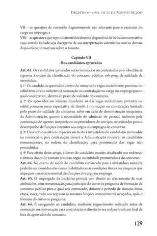 129
Decreto no
6.944, de 21 de Agosto de 2009
VII – as questões de conteúdo flagrantemente não relevante para o exercício do
cargo ou emprego; e
VIII–asquestõesquereproduziremliteralmentedispositivodeleiouatonormativo,
cujo sentido isolado seja divergente de sua interpretação sistemática com os demais
dispositivos normativos sobre o assunto.
Capítulo VII
Dos candidatos aprovados
Art. 61. Os candidatos aprovados serão nomeados ou contratados com obediência
rigorosa à ordem de classificação do concurso público, sob pena de nulidade da
investidura.
§ 1o
Os candidatos aprovados dentro do número de vagas inicialmente previstas no
edital têm direito subjetivo à nomeação ou contratação no cargo ou emprego para o
qual concorreram, dentro do prazo de validade do concurso.
§ 2o
Os aprovados em número excedente ao das vagas inicialmente previstas no
edital possuem mera expectativa de direito à nomeação ou contratação, limitada
pelo prazo de validade do concurso, salvo em caso de demonstração inequívoca
da Administração, quanto à necessidade de admissão de pessoal, inclusive pela
contratação de agentes temporários ou prestadores de serviços terceirizados para o
desempenho de funções inerentes aos cargos ou empregos do concurso.
§ 3o
Havendo desistência expressa ou tácita à investidura de candidatos nomeados
ou convocados para contratação, deverá a Administração convocar os candidatos
remanescentes, na ordem de classificação, para provimento das vagas não
preenchidas.
§ 4o
Para efeito deste artigo, é dever do candidato manter atualizado seu endereço
e demais dados de contato junto ao órgão ou entidade promovedora do concurso.
Art. 62. No exame de saúde do candidato convocado para a investidura somente
poderão ser consideradas como inabilitadoras as condições físicas ou psíquicas que
impeçam o exercício normal das funções do cargo ou emprego.
Art. 63. O empregado da iniciativa privada tem direito ao afastamento de suas
atribuições, sem remuneração, para participar de curso ou programa de formação de
concurso público para o qual seja convocado, durante o período de duração dessa
etapa, assegurado seu regresso às mesmas funções anteriormente ocupadas, após o
término do curso ou programa.
Art. 64. É assegurado ao candidato, mediante requerimento realizado antes da
nomeação ou convocação para contratação, o direito de ser reclassificado no final da
lista de aprovados do concurso.
 