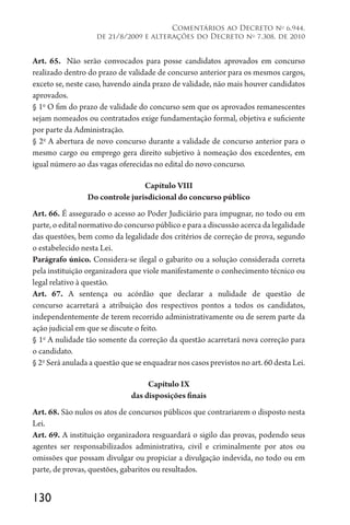 130
Comentários ao Decreto no
6.944,
de 21/8/2009 e alterações do Decreto no
7.308, de 2010
Art. 65. Não serão convocados para posse candidatos aprovados em concurso
realizado dentro do prazo de validade de concurso anterior para os mesmos cargos,
exceto se, neste caso, havendo ainda prazo de validade, não mais houver candidatos
aprovados.
§ 1o
O fim do prazo de validade do concurso sem que os aprovados remanescentes
sejam nomeados ou contratados exige fundamentação formal, objetiva e suficiente
por parte da Administração.
§ 2o
A abertura de novo concurso durante a validade de concurso anterior para o
mesmo cargo ou emprego gera direito subjetivo à nomeação dos excedentes, em
igual número ao das vagas oferecidas no edital do novo concurso.
Capítulo VIII
Do controle jurisdicional do concurso público
Art. 66. É assegurado o acesso ao Poder Judiciário para impugnar, no todo ou em
parte, o edital normativo do concurso público e para a discussão acerca da legalidade
das questões, bem como da legalidade dos critérios de correção de prova, segundo
o estabelecido nesta Lei.
Parágrafo único. Considera-se ilegal o gabarito ou a solução considerada correta
pela instituição organizadora que viole manifestamente o conhecimento técnico ou
legal relativo à questão.
Art. 67. A sentença ou acórdão que declarar a nulidade de questão de
concurso acarretará a atribuição dos respectivos pontos a todos os candidatos,
independentemente de terem recorrido administrativamente ou de serem parte da
ação judicial em que se discute o feito.
§ 1o
A nulidade tão somente da correção da questão acarretará nova correção para
o candidato.
§ 2o
Será anulada a questão que se enquadrar nos casos previstos no art. 60 desta Lei.
Capítulo IX
das disposições finais
Art. 68. São nulos os atos de concursos públicos que contrariarem o disposto nesta
Lei.
Art. 69. A instituição organizadora resguardará o sigilo das provas, podendo seus
agentes ser responsabilizados administrativa, civil e criminalmente por atos ou
omissões que possam divulgar ou propiciar a divulgação indevida, no todo ou em
parte, de provas, questões, gabaritos ou resultados.
 