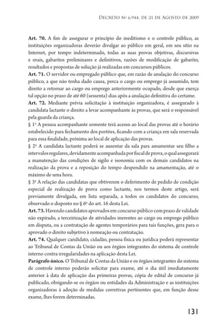 131
Decreto no
6.944, de 21 de Agosto de 2009
Art. 70. A fim de assegurar o princípio do ineditismo e o controle público, as
instituições organizadoras deverão divulgar ao público em geral, em seu sítio na
Internet, por tempo indeterminado, todas as suas provas objetivas, discursivas
e orais, gabaritos preliminares e definitivos, razões de modificação de gabarito,
resultados e propostas de solução já realizadas em concursos públicos.
Art. 71. O servidor ou empregado público que, em razão de anulação do concurso
público, a que não tenha dado causa, perca o cargo ou emprego já assumido, tem
direito a retornar ao cargo ou emprego anteriormente ocupado, desde que exerça
tal opção no prazo de até 60 (sessenta) dias após a anulação definitiva do certame.
Art. 72. Mediante prévia solicitação à instituição organizadora, é assegurado à
candidata lactante o direito a levar acompanhante às provas, que será o responsável
pela guarda da criança.
§ 1o
A pessoa acompanhante somente terá acesso ao local das provas até o horário
estabelecido para fechamento dos portões, ficando com a criança em sala reservada
para essa finalidade, próxima ao local de aplicação das provas.
§ 2o
A candidata lactante poderá se ausentar da sala para amamentar seu filho a
intervalosregulares,devidamenteacompanhadaporfiscaldeprova,oqualassegurará
a manutenção das condições de sigilo e isonomia com os demais candidatos na
realização da prova e a reposição do tempo despendido na amamentação, até o
máximo de uma hora.
§ 3o
A relação das candidatas que obtiverem o deferimento de pedido de condição
especial de realização de prova como lactante, nos termos deste artigo, será
previamente divulgada, em lista separada, a todos os candidatos do concurso,
observado o disposto no § 6o
do art. 16 desta Lei.
Art.73.Havendocandidatosaprovadosemconcursopúblicocomprazodevalidade
não expirado, a terceirização de atividades inerentes ao cargo ou emprego público
em disputa, ou a contratação de agentes temporários para tais funções, gera para o
aprovado o direito subjetivo à nomeação ou contratação.
Art. 74. Qualquer candidato, cidadão, pessoa física ou jurídica poderá representar
ao Tribunal de Contas da União ou aos órgãos integrantes do sistema de controle
interno contra irregularidades na aplicação desta Lei.
Parágrafo único. O Tribunal de Contas da União e os órgãos integrantes do sistema
de controle interno poderão solicitar para exame, até o dia útil imediatamente
anterior à data de aplicação das primeiras provas, cópia de edital de concurso já
publicado, obrigando-se os órgãos ou entidades da Administração e as instituições
organizadoras à adoção de medidas corretivas pertinentes que, em função desse
exame, lhes forem determinadas.
 