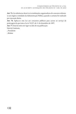132
Comentários ao Decreto no
6.944,
de 21/8/2009 e alterações do Decreto no
7.308, de 2010
Art. 75. As referências desta Lei às instituições organizadoras de concurso referem-
se aos órgãos e entidades da Administração Pública, quando o certame for realizado
por execução direta.
Art. 76. Aplica-se esta Lei aos concursos públicos para acesso ao serviço de
praticagem de que trata a Lei no
9.537, de 11 de dezembro de 1997.
Art. 77. Esta lei entra em vigor na data de sua publicação.
Sala da Comissão,
, Presidente
, Relator
 