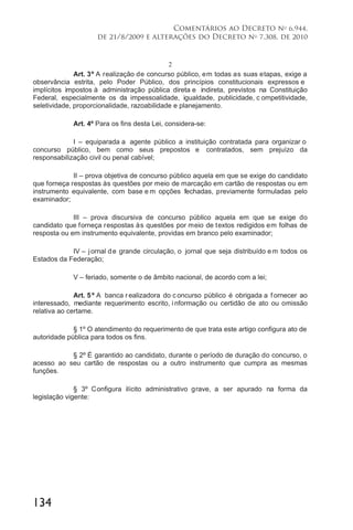 134
Comentários ao Decreto no
6.944,
de 21/8/2009 e alterações do Decreto no
7.308, de 2010
2
Art. 3º A realização de concurso público, em todas as suas etapas, exige a
observância estrita, pelo Poder Público, dos princípios constitucionais expressos e
implícitos impostos à administração pública direta e indireta, previstos na Constituição
Federal, especialmente os da impessoalidade, igualdade, publicidade, c ompetitividade,
seletividade, proporcionalidade, razoabilidade e planejamento.
Art. 4º Para os fins desta Lei, considera-se:
I – equiparada a agente público a instituição contratada para organizar o
concurso público, bem como seus prepostos e contratados, sem prejuízo da
responsabilização civil ou penal cabível;
II – prova objetiva de concurso público aquela em que se exige do candidato
que forneça respostas às questões por meio de marcação em cartão de respostas ou em
instrumento equivalente, com base e m opções fechadas, previamente formuladas pelo
examinador;
III – prova discursiva de concurso público aquela em que se exige do
candidato que forneça respostas às questões por meio de textos redigidos em folhas de
resposta ou em instrumento equivalente, providas em branco pelo examinador;
IV – jornal de grande circulação, o jornal que seja distribuído em todos os
Estados da Federação;
V – feriado, somente o de âmbito nacional, de acordo com a lei;
Art. 5 º A banca r ealizadora do c oncurso público é obrigada a f ornecer ao
interessado, mediante requerimento escrito, i nformação ou certidão de ato ou omissão
relativa ao certame.
§ 1º O atendimento do requerimento de que trata este artigo configura ato de
autoridade pública para todos os fins.
§ 2º É garantido ao candidato, durante o período de duração do concurso, o
acesso ao seu cartão de respostas ou a outro instrumento que cumpra as mesmas
funções.
§ 3º Configura ilícito administrativo grave, a ser apurado na forma da
legislação vigente:
 