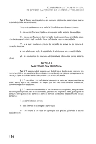 136
Comentários ao Decreto no
6.944,
de 21/8/2009 e alterações do Decreto no
7.308, de 2010
4
Art. 8º Todos os atos relativos ao concurso público são passíveis de exame
e decisão judicial, especialmente:
I – os que configurarem erro material do edital ou seu descumprimento;
II – os que configurarem lesão ou ameaça de lesão a direito do candidato;
III – os que configurarem discriminação ilegítima com base em idade, sexo,
orientação sexual, estado civil, condição física, deficiência, raça ou naturalidade;
IV – o s que v incularem c ritério de correção de prova ou de recurso à
correção de prova;
V – os relativos ao sigilo, à publicidade, à seletividade e à competitividade;
VI – o s decisórios de recursos administrativos interpostos contra gabarito
oficial.
CAPÍTULO II
DAS PESSOAS COM DEFICIÊNCIA
Art. 9º É assegurado à pessoa com deficiência o direito de se inscrever em
concurso público, em igualdade de condições com os demais candidatos, para provimento
de cargo cujas atribuições sejam compatíveis com a sua deficiência.
§ 1º O candidato com deficiência concorrerá a todas as vagas previstas no
edital, sem p rejuízo de concorrer às vagas que lhe são especialmente reservadas,
conforme legislação específica.
§ 2º O candidato com deficiência inscrito em concurso público, resguardadas
as condições especiais para a sua admissão, previstas no respectivo edital, participará do
concurso em igualdade de condições com os demais candidatos, especialmente no que
concerne:
I – ao conteúdo das provas;
II – aos critérios de avaliação e aprovação;
III – ao horário e ao local de aplicação das provas, garantida a devida
acessibilidade;
 