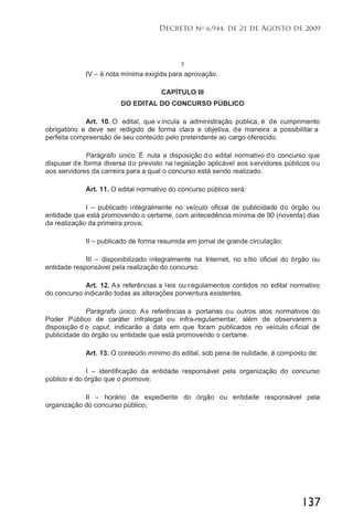 137
Decreto no
6.944, de 21 de Agosto de 2009
5
IV – à nota mínima exigida para aprovação.
CAPÍTULO III
DO EDITAL DO CONCURSO PÚBLICO
Art. 10. O edital, que v incula a administração pública, é de cumprimento
obrigatório e deve ser redigido de forma clara e objetiva, de maneira a possibilitar a
perfeita compreensão de seu conteúdo pelo pretendente ao cargo oferecido.
Parágrafo único. É nula a disposição do edital normativo do concurso que
dispuser de forma diversa do previsto na legislação aplicável aos servidores públicos ou
aos servidores da carreira para a qual o concurso está sendo realizado.
Art. 11. O edital normativo do concurso público será:
I – publicado integralmente no veículo oficial de publicidade do órgão ou
entidade que está promovendo o certame, com antecedência mínima de 90 (noventa) dias
da realização da primeira prova;
II – publicado de forma resumida em jornal de grande circulação;
III – disponibilizado integralmente na Internet, no sítio oficial do órgão ou
entidade responsável pela realização do concurso.
Art. 12. As referências a leis ou regulamentos contidos no edital normativo
do concurso indicarão todas as alterações porventura existentes.
Parágrafo único. As referências a portarias ou outros atos normativos do
Poder Público de caráter infralegal ou infra-regulamentar, além de observarem a
disposição d o caput, indicarão a data em que foram publicados no veículo oficial de
publicidade do órgão ou entidade que está promovendo o certame.
Art. 13. O conteúdo mínimo do edital, sob pena de nulidade, é composto de:
I – identificação da entidade responsável pela organização do concurso
público e do órgão que o promove;
II – horário de expediente do órgão ou entidade responsável pela
organização do concurso público;
 