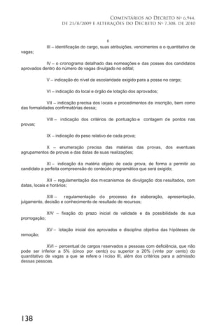 138
Comentários ao Decreto no
6.944,
de 21/8/2009 e alterações do Decreto no
7.308, de 2010
6
III – identificação do cargo, suas atribuições, vencimentos e o quantitativo de
vagas;
IV – o cronograma detalhado das nomeações e das posses dos candidatos
aprovados dentro do número de vagas divulgado no edital;
V – indicação do nível de escolaridade exigido para a posse no cargo;
VI – indicação do local e órgão de lotação dos aprovados;
VII – indicação precisa dos locais e procedimentos de inscrição, bem como
das formalidades confirmatórias dessa;
VIII – indicação dos critérios de pontuação e contagem de pontos nas
provas;
IX – indicação do peso relativo de cada prova;
X – enumeração precisa das matérias das provas, dos eventuais
agrupamentos de provas e das datas de suas realizações;
XI – indicação da matéria objeto de cada prova, de forma a permitir ao
candidato a perfeita compreensão do conteúdo programático que será exigido;
XII – regulamentação dos mecanismos de divulgação dos resultados, com
datas, locais e horários;
XIII – regulamentação do processo de elaboração, apresentação,
julgamento, decisão e conhecimento de resultado de recursos;
XIV – fixação do prazo inicial de validade e da possibilidade de sua
prorrogação;
XV – lotação inicial dos aprovados e disciplina objetiva das hipóteses de
remoção;
XVI – percentual de cargos reservados a pessoas com deficiência, que não
pode ser inferior a 5% (cinco por cento) ou superior a 20% (vinte por cento) do
quantitativo de vagas a que se refere o i nciso III, além dos critérios para a admissão
dessas pessoas.
 