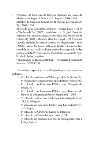 •	 Presidente da Comissão de Direitos Humanos da Escola da
Magistratura Regional Federal da 2a
Região – 2008/2009
•	 Membro do Conselho Consultivo da Direção do Foro da SJ/
RJ – 2009/2010
•	 Agraciado com as medalhas militares: “Correa Lima” (1986)
e “Soldado da Paz” (2007); medalhas civis: Dr. José Clemente
Pereira, a mais alta condecoração concedida pelo Município de
Niterói/RJ (2002); Orlando Marinho Gurgel – OAB/Niterói
(2008); Medalha do Mérito Cultural da Magistratura – IMB
(2009); Prêmio Melhores Práticas de Gestão – Conselho Na-
cional de Justiça, citado no Planejamento Estratégico do Poder
Judiciário/CN; Prêmios nas 6a
e 9a
Mostras Nacionais de Qua-
lidade do Poder Judiciário
•	 Personalidade Cidadania 2010 (ABI – Associação Brasileira de
Imprensa/UNESCO)
Possuilargaexperiêncianarealizaçãodeprovaseconcursos
públicos:
–	1o
colocado no Concurso Público para Juiz de Direito/RJ
–	1o
colocado no Concurso Público paraDefensorPúblico/RJ
–	1o
colocado no Concurso Público para Delegado de
Polícia/RJ
–	4o
colocado no Concurso Público para Professor de
Direito, na Universidade Federal Fluminense – UFF
–	5o
colocadonoConcursoPúblicoparaAnalistaJudiciário/
TRF da 2a
Região
–	8o
colocado no Concurso Público para Juiz Federal/TRF
da 2a
Região
–	1o
colocado no CPOR/RJ (Arma de Infantaria)
–	1o
colocado no Vestibular para Direito/UFF
–	3o
colocado em concurso nacional de monografias sobre a
Justiça Federal
 