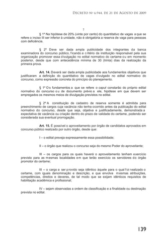 139
Decreto no
6.944, de 21 de Agosto de 2009
7
§ 1º Na hipótese de 20% (vinte por cento) do quantitativo de vagas a que se
refere o inciso III ser inferior à unidade, não é obrigatória a reserva de vaga para pessoas
com deficiência.
§ 2º Deve ser dada ampla publicidade dos integrantes da banca
examinadora do concurso público, ficando a critério da instituição responsável pela sua
organização promover essa divulgação no edital normativo do certame ou em momento
posterior, desde que com antecedência mínima de 30 (trinta) dias da realização da
primeira prova.
Art. 14. Deverá ser dada ampla publicidade aos fundamentos objetivos que
justificaram a definição do quantitativo de vagas divulgado no edital normativo do
concurso, como expressão concreta do princípio do planejamento.
§ 1º O s fundamentos a que se refere o caput constarão do próprio edital
normativo do concurso o u de documento prévio a ele, hipótese em que devem ser
empregados os mesmos meios de divulgação previstos no edital.
§ 2º A constituição de cadastro de reserva somente é admitida para
preenchimento de cargos cuja vacância não tenha ocorrido antes da publicação do edital
normativo do concurso, desde que seja, objetiva e justificadamente, demonstrada a
expectativa de vacância ou criação dentro do prazo de validade do certame, podendo ser
considerada sua eventual prorrogação.
Art. 15. É possível o aproveitamento por órgão de candidatos aprovados em
concurso público realizado por outro órgão, desde que:
I – o edital preveja expressamente essa possibilidade;
II – o órgão que realizou o concurso seja do mesmo Poder do aproveitante;
III – os cargos para os quais haverá o aproveitamento tenham exercício
previsto para as mesmas localidades em que terão exercício os servidores do órgão
promotor do certame;
III – o cargo a ser provido seja idêntico àquele para o qual foi realizado o
certame, com iguais denominação e descrição, e que envolva m esmas atribuições,
competências, direitos e deveres, de tal modo que se exijam idênticos requisitos de
habilitação acadêmica e profissional;
IV – sejam observadas a ordem de classificação e a finalidade ou destinação
prevista no edital.
 