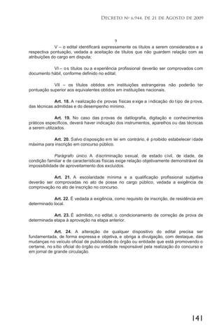 141
Decreto no
6.944, de 21 de Agosto de 2009
9
V – o edital identificará expressamente os títulos a serem considerados e a
respectiva pontuação, vedada a aceitação de títulos que não guardem relação com as
atribuições do cargo em disputa;
VI – os títulos ou a experiência profissional deverão ser comprovados com
documento hábil, conforme definido no edital;
VII – os títulos obtidos em instituições estrangeiras não poderão ter
pontuação superior aos equivalentes obtidos em instituições nacionais.
Art. 18. A realização de provas físicas exige a indicação do tipo de prova,
das técnicas admitidas e do desempenho mínimo.
Art. 19. No caso das provas de datilografia, digitação e conhecimentos
práticos específicos, deverá haver indicação dos instrumentos, aparelhos ou das técnicas
a serem utilizados.
Art. 20. Salvo disposição em lei em contrário, é proibido estabelecer idade
máxima para inscrição em concurso público.
Parágrafo único. A discriminação sexual, de estado civil, de idade, de
condição familiar e de características físicas exige relação objetivamente demonstrável da
impossibilidade de aproveitamento dos excluídos.
Art. 21. A escolaridade mínima e a qualificação profissional subjetiva
deverão ser comprovadas no ato de posse no cargo público, vedada a exigência de
comprovação no ato de inscrição no concurso.
Art. 22. É vedada a exigência, como requisito de inscrição, de residência em
determinado local.
Art. 23. É admitido, no edital, o condicionamento de correção de prova de
determinada etapa à aprovação na etapa anterior.
Art. 24. A alteração de qualquer dispositivo do edital precisa ser
fundamentada, de forma expressa e objetiva, e obriga a divulgação, com destaque, das
mudanças no veículo oficial de publicidade do órgão ou entidade que está promovendo o
certame, no sítio oficial do órgão ou entidade responsável pela realização do concurso e
em jornal de grande circulação.
 
