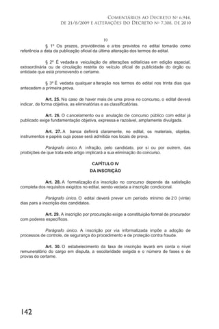 142
Comentários ao Decreto no
6.944,
de 21/8/2009 e alterações do Decreto no
7.308, de 2010
10
§ 1º Os prazos, providências e a tos previstos no edital tomarão como
referência a data da publicação oficial da última alteração dos termos do edital.
§ 2º É vedada a veiculação de alterações editalícias em edição especial,
extraordinária ou de circulação restrita do veículo oficial de publicidade do órgão ou
entidade que está promovendo o certame.
§ 3º É vedada qualquer alteração nos termos do edital nos trinta dias que
antecedem a primeira prova.
Art. 25. No caso de haver mais de uma prova no concurso, o edital deverá
indicar, de forma objetiva, as eliminatórias e as classificatórias.
Art. 26. O cancelamento ou a anulação de concurso público com edital já
publicado exige fundamentação objetiva, expressa e razoável, amplamente divulgada.
Art. 27. A banca definirá claramente, no edital, os materiais, objetos,
instrumentos e papéis cuja posse será admitida nos locais de prova.
Parágrafo único. A infração, pelo candidato, por si ou por outrem, das
proibições de que trata este artigo implicará a sua eliminação do concurso.
CAPÍTULO IV
DA INSCRIÇÃO
Art. 28. A formalização d a inscrição no concurso depende da satisfação
completa dos requisitos exigidos no edital, sendo vedada a inscrição condicional.
Parágrafo único. O edital deverá prever um período mínimo de 2 0 (vinte)
dias para a inscrição dos candidatos.
Art. 29. A inscrição por procuração exige a constituição formal de procurador
com poderes específicos.
Parágrafo único. A inscrição por via informatizada impõe a adoção de
processos de controle, de segurança do procedimento e de proteção contra fraude.
Art. 30. O estabelecimento da taxa de inscrição levará em conta o nível
remuneratório do cargo em disputa, a escolaridade exigida e o número de fases e de
provas do certame.
 