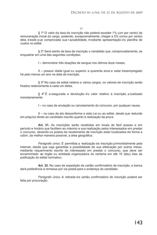 143
Decreto no
6.944, de 21 de Agosto de 2009
11
§ 1º O valor da taxa de inscrição não poderá exceder 1% (um por cento) da
remuneração inicial do cargo, podendo, excepcionalmente, chegar a 5% (cinco por cento)
dela, d esde q ue comprovada sua r azoabilidade, m ediante apresentação d e planilha de
custos no edital.
§ 2º Será isento da taxa de inscrição o candidato que, comprovadamente, se
enquadrar em uma das seguintes condições:
I – demonstrar três doações de sangue nos últimos doze meses;
II – possuir idade igual ou superior a quarenta anos e estar desempregado
há pelo menos um ano na data da inscrição.
§ 3º No caso de edital relativo a vários cargos, os valores de inscrição serão
fixados relativamente a cada um deles.
§ 4º É a ssegurada a devolução do valor relativo à inscrição, a tualizado
monetariamente:
I – no caso de anulação ou cancelamento do concurso, por qualquer causa;
II – no caso de ato desconforme a esta Lei ou ao edital, desde que redunde
em prejuízo direto ao candidato inscrito quanto à realização da prova.
Art. 31. As inscrições serão recebidas em locais de fácil acesso e em
período e horário que facilitem ao máximo a sua realização pelos interessados em prestar
o concurso, devendo os postos de recebimento de inscrição estar localizados de forma a
cobrir, da melhor maneira possível, a área geográfica.
Parágrafo único. É permitida a realização de inscrição primordialmente pela
Internet, desde que seja garantida a possibilidade de sua efetivação por outros meios,
mediante requerimento escrito do interessado em prestar o concurso, que deve ser
encaminhado ao órgão ou entidade organizadora do certame em até 10 (dez) dias da
publicação do edital normativo.
Art. 32. No caso de expedição de cartão confirmatório de inscrição, a banca
dará preferência à remessa por via postal para o endereço do candidato.
Parágrafo único. A retirada de cartão confirmatório de inscrição poderá ser
feita por procuração.
 