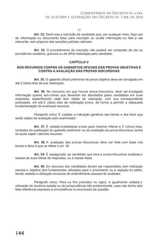 144
Comentários ao Decreto no
6.944,
de 21/8/2009 e alterações do Decreto no
7.308, de 2010
12
Art. 33. Será nula a inscrição de candidato que, por qualquer meio, faça uso
de informação ou documento falso para inscrição ou oculte informação ou fato a ela
relevante, sem prejuízo das sanções judiciais cabíveis.
Art. 34. O procedimento de inscrição não poderá ser composto de ato ou
providência vexatória, gravosa ou de difícil realização pelo candidato.
CAPÍTULO V
DOS RECURSOS CONTRA OS GABARITOS OFICIAIS DAS PROVAS OBJETIVAS E
CONTRA A AVALIAÇÃO DAS PROVAS DISCURSIVAS
Art. 35. O gabarito oficial preliminar de prova objetiva deve ser divulgado em
até 2 (dois) dias da sua realização.
Art. 36. No concurso em que houver prova discursiva, deve ser divulgada
informação quanto aos t emas que deveriam ser abordados pelos candidatos em suas
respostas, especificando cada item objeto de valoração, com sua correspondente
pontuação, em até 2 (dois) dias da realização prova, de f orma a permitir a adequada
fundamentação de eventuais recursos.
Parágrafo único. É vedada a indicação genérica dos temas e dos itens que
serão objeto de avaliação pelo examinador.
Art. 37. É vedado estabelecer prazo para recorrer inferior a 5 (cinco) dias,
contados da publicação do gabarito preliminar ou da avaliação da prova discursiva contra
os quais sejam cabíveis recursos.
Art. 38. A avaliação das provas discursivas deve ser feita com base nos
temas e itens a que se refere o art. 36.
Art. 39. É assegurado ao candidato que teve a prova discursiva avaliada o
acesso às suas folhas de respostas, ou a cópias delas.
Art. 40. Os recursos dos candidatos devem ser respondidos com indicação
precisa e objetiva dos fundamentos utilizados para o provimento ou a rejeição do pleito,
sendo vedada a utilização exclusiva de entendimento pessoal do avaliador.
Parágrafo único. Para os fins previstos no caput, é igualmente vedada a
utilização de doutrina isolada ou de jurisprudência não predominante, caso não tenha sido
feita referência expressa à circunstância no enunciado da questão.
 