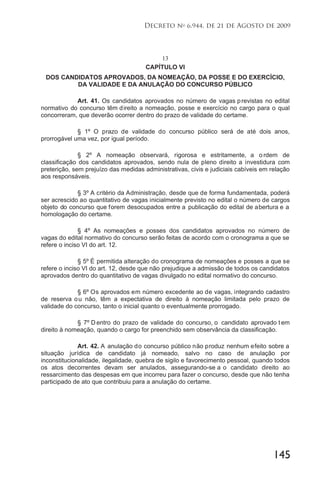 145
Decreto no
6.944, de 21 de Agosto de 2009
13
CAPÍTULO VI
DOS CANDIDATOS APROVADOS, DA NOMEAÇÃO, DA POSSE E DO EXERCÍCIO,
DA VALIDADE E DA ANULAÇÃO DO CONCURSO PÚBLICO
Art. 41. Os candidatos aprovados no número de vagas previstas no edital
normativo do concurso têm direito a nomeação, posse e exercício no cargo para o qual
concorreram, que deverão ocorrer dentro do prazo de validade do certame.
§ 1º O prazo de validade do concurso público será de até dois anos,
prorrogável uma vez, por igual período.
§ 2º A nomeação observará, rigorosa e estritamente, a o rdem de
classificação dos candidatos aprovados, sendo nula de pleno direito a investidura com
preterição, sem prejuízo das medidas administrativas, civis e judiciais cabíveis em relação
aos responsáveis.
§ 3º A critério da Administração, desde que de forma fundamentada, poderá
ser acrescido ao quantitativo de vagas inicialmente previsto no edital o número de cargos
objeto do concurso que forem desocupados entre a publicação do edital de abertura e a
homologação do certame.
§ 4º As nomeações e posses dos candidatos aprovados no número de
vagas do edital normativo do concurso serão feitas de acordo com o cronograma a que se
refere o inciso VI do art. 12.
§ 5º É permitida alteração do cronograma de nomeações e posses a que se
refere o inciso VI do art. 12, desde que não prejudique a admissão de todos os candidatos
aprovados dentro do quantitativo de vagas divulgado no edital normativo do concurso.
§ 6º Os aprovados em número excedente ao de vagas, integrando cadastro
de reserva ou não, têm a expectativa de direito à nomeação limitada pelo prazo de
validade do concurso, tanto o inicial quanto o eventualmente prorrogado.
§ 7º D entro do prazo de validade do concurso, o candidato aprovado t em
direito à nomeação, quando o cargo for preenchido sem observância da classificação.
Art. 42. A anulação do concurso público não produz nenhum efeito sobre a
situação jurídica de candidato já nomeado, salvo no caso de anulação por
inconstitucionalidade, ilegalidade, quebra de sigilo e favorecimento pessoal, quando todos
os atos decorrentes devam ser anulados, assegurando-se a o candidato direito ao
ressarcimento das despesas em que incorreu para fazer o concurso, desde que não tenha
participado de ato que contribuiu para a anulação do certame.
 