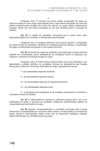 146
Comentários ao Decreto no
6.944,
de 21/8/2009 e alterações do Decreto no
7.308, de 2010
14
Parágrafo único. O servidor que tenha pedido exoneração do cargo em
razão da posse em outro cargo inacumulável para o qual obteve aprovação em concurso
público posteriormente anulado tem direito de retornar ao cargo público anteriormente
ocupado, desde que não tenha participado de ato que contribuiu para a anulação do
certame.
Art. 43. A lotação do candidato convocado para a posse será, salvo
disposição editalícia em contrário, a definida pela administração.
Parágrafo único. A lotação preservará, tanto quanto possível, a integridade
do núcleo familiar do candidato, atendidas as condições gerais de lotação, a necessidade
do órgão e a distribuição de pessoal no seu quadro funcional.
Art. 44. No exame de saúde do candidato convocado para a posse somente
poderão ser consideradas como inabilitadoras as condições físicas ou psíquicas que
impeçam o exercício normal das funções do cargo.
Parágrafo único. O Poder Público deverá editar norma que identifique, com
objetividade e padrão científico, as condições mínimas de desempenho das f unções
físicas para o exercício normal das atribuições do cargo, especialmente quanto:
I – às necessidades especiais auditivas;
II – às necessidades especiais visuais;
III – às necessidades especiais do aparelho locomotor;
IV – às necessidades especiais orais;
V – às doenças não-contagiosas ou de contágio não-possível no ambiente e
condições normais de trabalho.
Art. 45. A malformação de membro ou estrutura corporal não é, por si só,
inabilitadora da posse e exercício do candidato, exigindo-se demonstração objetiva da
incapacidade para as funções do cargo.
Art. 46. Quando, comprovadamente, o candidato convocado para a posse
demonstrar a impossibilidade de, em tempo hábil, realizar, na rede pública, os exames de
saúde, deverá a administração pública arcar com as respectivas despesas, podendo
exigir ressarcimento do candidato após sua posse.
 