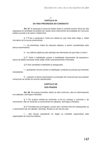 147
Decreto no
6.944, de 21 de Agosto de 2009
15
CAPÍTULO VII
DA VIDA PREGRESSA DO CANDIDATO
Art. 47. A pesquisa e busca de dados sobre a conduta social e ética de vida
pregressa do candidato só poderá ser usada como instrumento de avaliação em concurso
público quando a lei assim o determinar.
§ 1º P ara a pesquisa e busca d e dados d e que trata este artigo, o edital
normativo do concurso prescreverá:
I – os e lementos, todos de natureza objetiva, a serem considerados pela
banca examinadora;
II – os critérios objetivos para aferição dos elementos de que trata o inciso I.
§ 2º Tanto a habilitação quanto a inabilitação decorrentes da pesquisa e
busca de dados previstas neste artigo serão necessariamente motivadas.
§ 3º Aos candidatos inabilitados é assegurado:
I – apresentar recurso contra a inabilitação, juntando as provas que entender
necessárias;
II – requerer à banca examinadora a produção de novas provas que possam
comprovar as razões do recurso apresentado.
CAPÍTULO VIII
DOS PRAZOS
Art. 48. Os prazos previstos nesta Lei são contínuos, não se interrompendo
nos sábados, domingos e feriados.
§ 1º Os prazos contam-se excluindo o dia do começo e incluindo o do
vencimento, não se iniciando ou encerrando em sábados, domingos e feriados.
§ 2º Considera-se prorrogado o prazo até o primeiro dia útil subsequente se
o vencimento cair em sábado, domingo, feriado ou em dia em que:
I – não houver expediente no órgão ou entidade responsável pela
organização do concurso público;
 