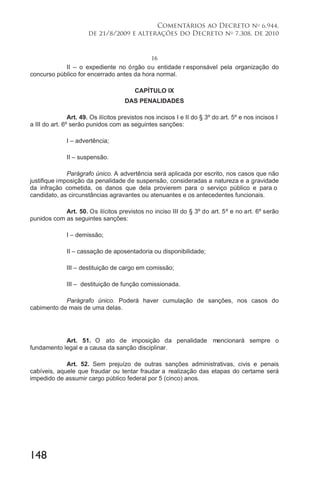 148
Comentários ao Decreto no
6.944,
de 21/8/2009 e alterações do Decreto no
7.308, de 2010
16
II – o expediente no órgão ou entidade r esponsável pela organização do
concurso público for encerrado antes da hora normal.
CAPÍTULO IX
DAS PENALIDADES
Art. 49. Os ilícitos previstos nos incisos I e II do § 3º do art. 5º e nos incisos I
a III do art. 6º serão punidos com as seguintes sanções:
I – advertência;
II – suspensão.
Parágrafo único. A advertência será aplicada por escrito, nos casos que não
justifique imposição da penalidade de suspensão, consideradas a natureza e a gravidade
da infração cometida, os danos que dela provierem para o serviço público e para o
candidato, as circunstâncias agravantes ou atenuantes e os antecedentes funcionais.
Art. 50. Os ilícitos previstos no inciso III do § 3º do art. 5º e no art. 6º serão
punidos com as seguintes sanções:
I – demissão;
II – cassação de aposentadoria ou disponibilidade;
III – destituição de cargo em comissão;
III – destituição de função comissionada.
Parágrafo único. Poderá haver cumulação de sanções, nos casos do
cabimento de mais de uma delas.
Art. 51. O ato de imposição da penalidade mencionará sempre o
fundamento legal e a causa da sanção disciplinar.
Art. 52. Sem prejuízo de outras sanções administrativas, civis e penais
cabíveis, aquele que fraudar ou tentar fraudar a realização das etapas do certame será
impedido de assumir cargo público federal por 5 (cinco) anos.
 